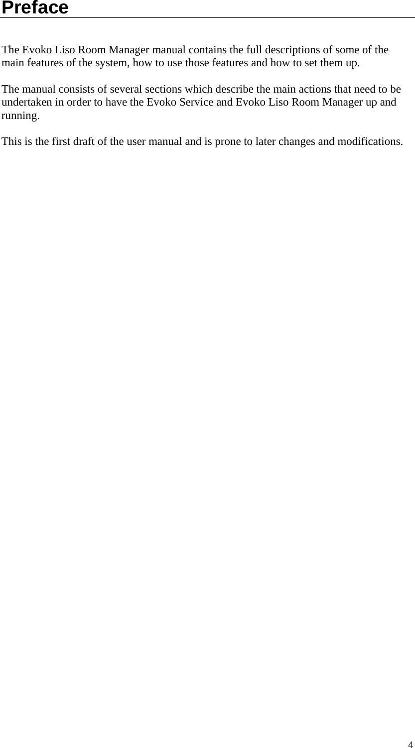  4 Preface The Evoko Liso Room Manager manual contains the full descriptions of some of the main features of the system, how to use those features and how to set them up.  The manual consists of several sections which describe the main actions that need to be undertaken in order to have the Evoko Service and Evoko Liso Room Manager up and running.  This is the first draft of the user manual and is prone to later changes and modifications.