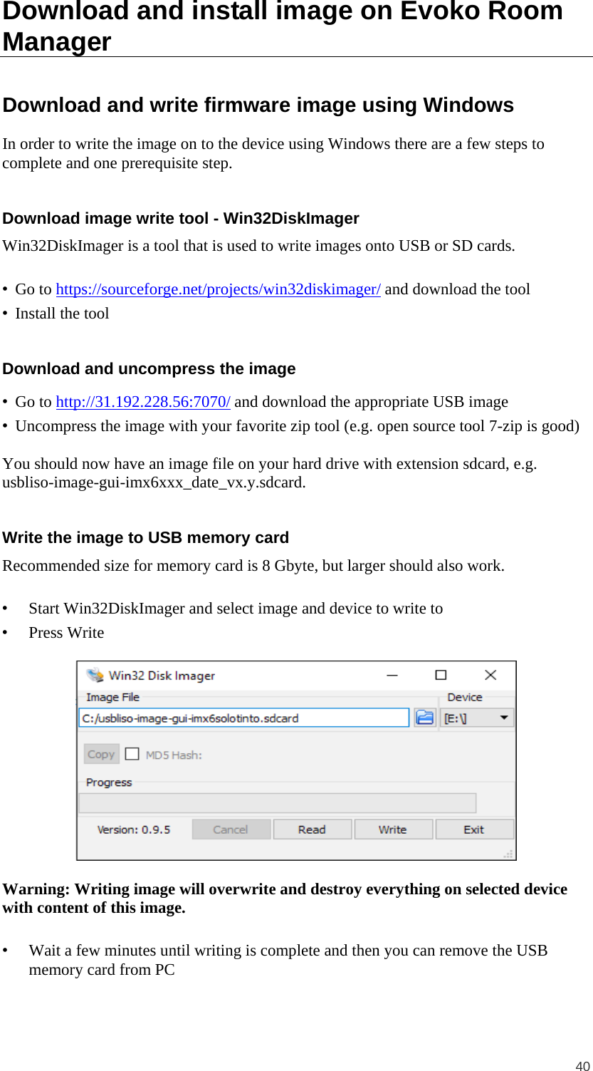  40 Download and install image on Evoko Room Manager Download and write firmware image using Windows In order to write the image on to the device using Windows there are a few steps to complete and one prerequisite step.  Download image write tool - Win32DiskImager Win32DiskImager is a tool that is used to write images onto USB or SD cards.  • Go to https://sourceforge.net/projects/win32diskimager/ and download the tool • Install the tool  Download and uncompress the image • Go to http://31.192.228.56:7070/ and download the appropriate USB image • Uncompress the image with your favorite zip tool (e.g. open source tool 7-zip is good)  You should now have an image file on your hard drive with extension sdcard, e.g. usbliso-image-gui-imx6xxx_date_vx.y.sdcard.  Write the image to USB memory card Recommended size for memory card is 8 Gbyte, but larger should also work.  • Start Win32DiskImager and select image and device to write to • Press Write    Warning: Writing image will overwrite and destroy everything on selected device with content of this image.  • Wait a few minutes until writing is complete and then you can remove the USB memory card from PC  