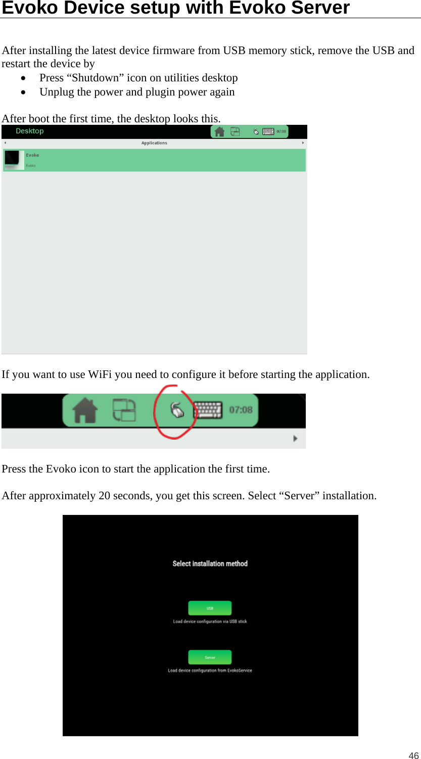  46 Evoko Device setup with Evoko Server After installing the latest device firmware from USB memory stick, remove the USB and restart the device by • Press “Shutdown” icon on utilities desktop • Unplug the power and plugin power again  After boot the first time, the desktop looks this.    If you want to use WiFi you need to configure it before starting the application.     Press the Evoko icon to start the application the first time.  After approximately 20 seconds, you get this screen. Select “Server” installation.    
