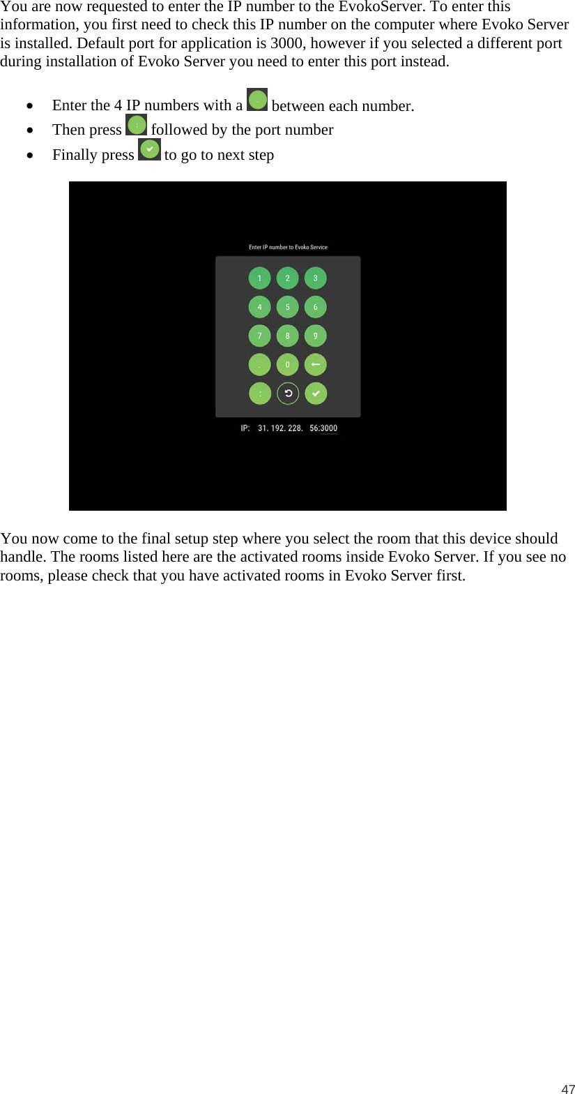 47 You are now requested to enter the IP number to the EvokoServer. To enter this information, you first need to check this IP number on the computer where Evoko Server is installed. Default port for application is 3000, however if you selected a different port during installation of Evoko Server you need to enter this port instead.  • Enter the 4 IP numbers with a   between each number. • Then press  followed by the port number • Finally press  to go to next step    You now come to the final setup step where you select the room that this device should handle. The rooms listed here are the activated rooms inside Evoko Server. If you see no rooms, please check that you have activated rooms in Evoko Server first. 