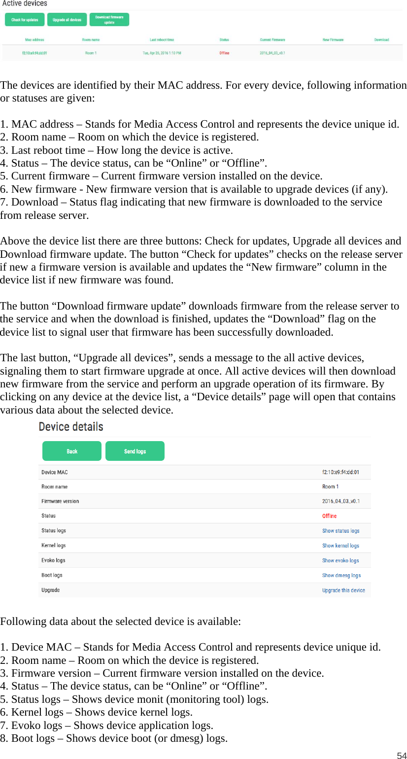  54    The devices are identified by their MAC address. For every device, following information or statuses are given:  1. MAC address – Stands for Media Access Control and represents the device unique id. 2. Room name – Room on which the device is registered. 3. Last reboot time – How long the device is active. 4. Status – The device status, can be “Online” or “Offline”. 5. Current firmware – Current firmware version installed on the device. 6. New firmware - New firmware version that is available to upgrade devices (if any). 7. Download – Status flag indicating that new firmware is downloaded to the service from release server.  Above the device list there are three buttons: Check for updates, Upgrade all devices and Download firmware update. The button “Check for updates” checks on the release server if new a firmware version is available and updates the “New firmware” column in the device list if new firmware was found.   The button “Download firmware update” downloads firmware from the release server to the service and when the download is finished, updates the “Download” flag on the device list to signal user that firmware has been successfully downloaded.  The last button, “Upgrade all devices”, sends a message to the all active devices, signaling them to start firmware upgrade at once. All active devices will then download new firmware from the service and perform an upgrade operation of its firmware. By clicking on any device at the device list, a “Device details” page will open that contains various data about the selected device.   Following data about the selected device is available:  1. Device MAC – Stands for Media Access Control and represents device unique id. 2. Room name – Room on which the device is registered. 3. Firmware version – Current firmware version installed on the device. 4. Status – The device status, can be “Online” or “Offline”. 5. Status logs – Shows device monit (monitoring tool) logs. 6. Kernel logs – Shows device kernel logs. 7. Evoko logs – Shows device application logs. 8. Boot logs – Shows device boot (or dmesg) logs. 