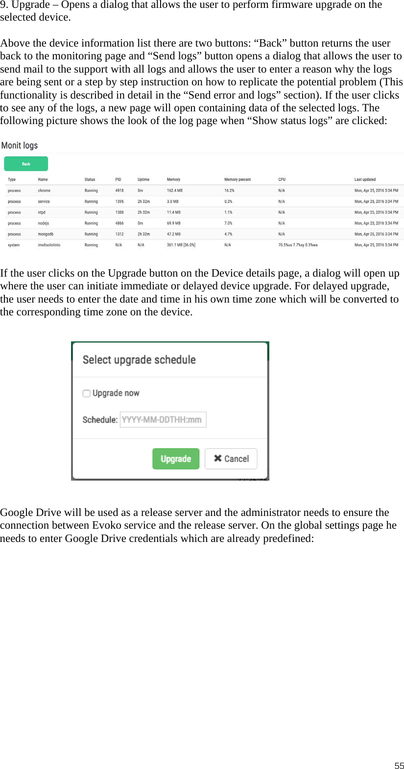  55 9. Upgrade – Opens a dialog that allows the user to perform firmware upgrade on the selected device.  Above the device information list there are two buttons: “Back” button returns the user back to the monitoring page and “Send logs” button opens a dialog that allows the user to send mail to the support with all logs and allows the user to enter a reason why the logs are being sent or a step by step instruction on how to replicate the potential problem (This functionality is described in detail in the “Send error and logs” section). If the user clicks to see any of the logs, a new page will open containing data of the selected logs. The following picture shows the look of the log page when “Show status logs” are clicked:     If the user clicks on the Upgrade button on the Device details page, a dialog will open up where the user can initiate immediate or delayed device upgrade. For delayed upgrade, the user needs to enter the date and time in his own time zone which will be converted to the corresponding time zone on the device.  Google Drive will be used as a release server and the administrator needs to ensure the connection between Evoko service and the release server. On the global settings page he needs to enter Google Drive credentials which are already predefined:  