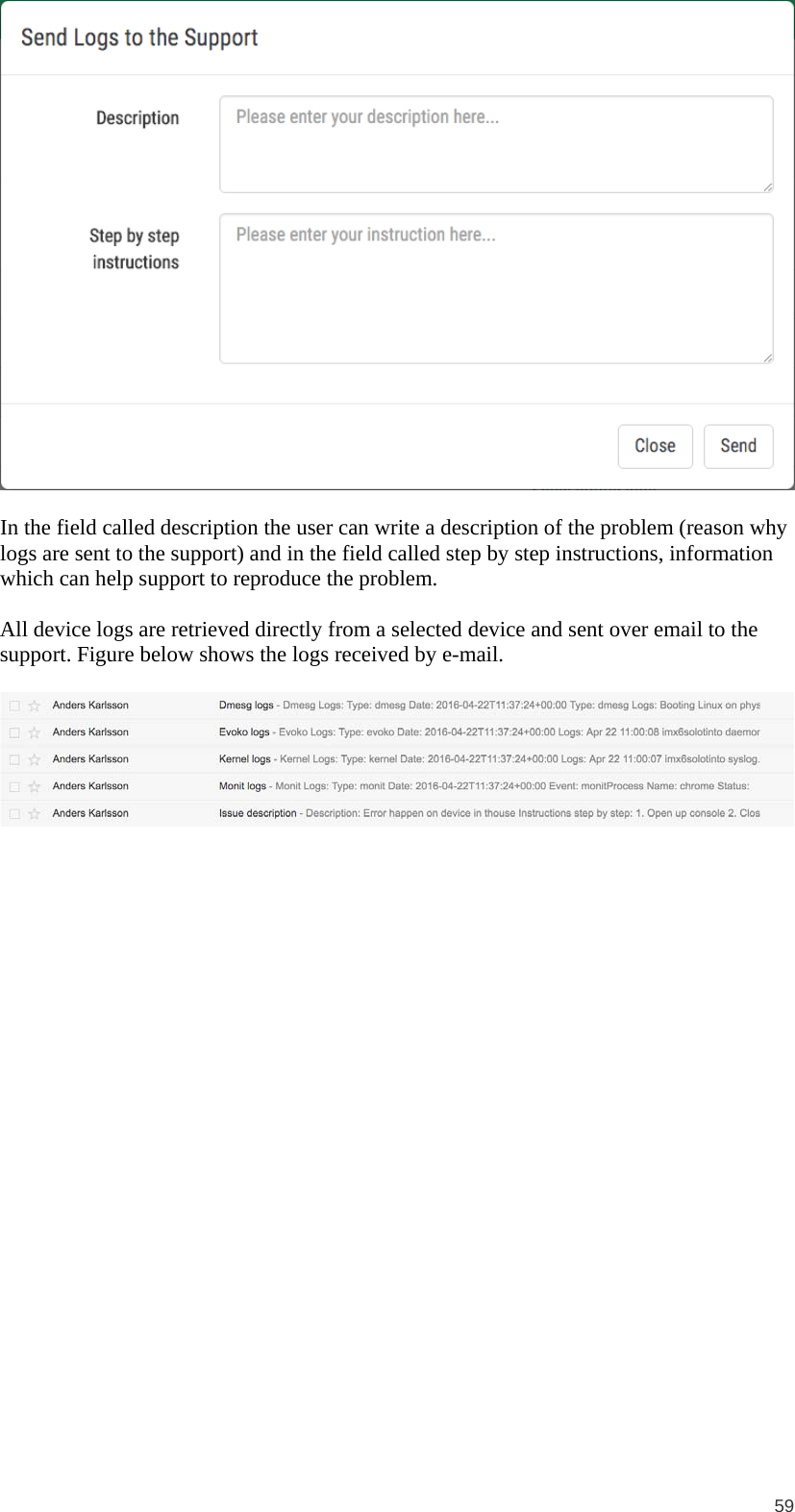  59   In the field called description the user can write a description of the problem (reason why logs are sent to the support) and in the field called step by step instructions, information which can help support to reproduce the problem.  All device logs are retrieved directly from a selected device and sent over email to the support. Figure below shows the logs received by e-mail.   