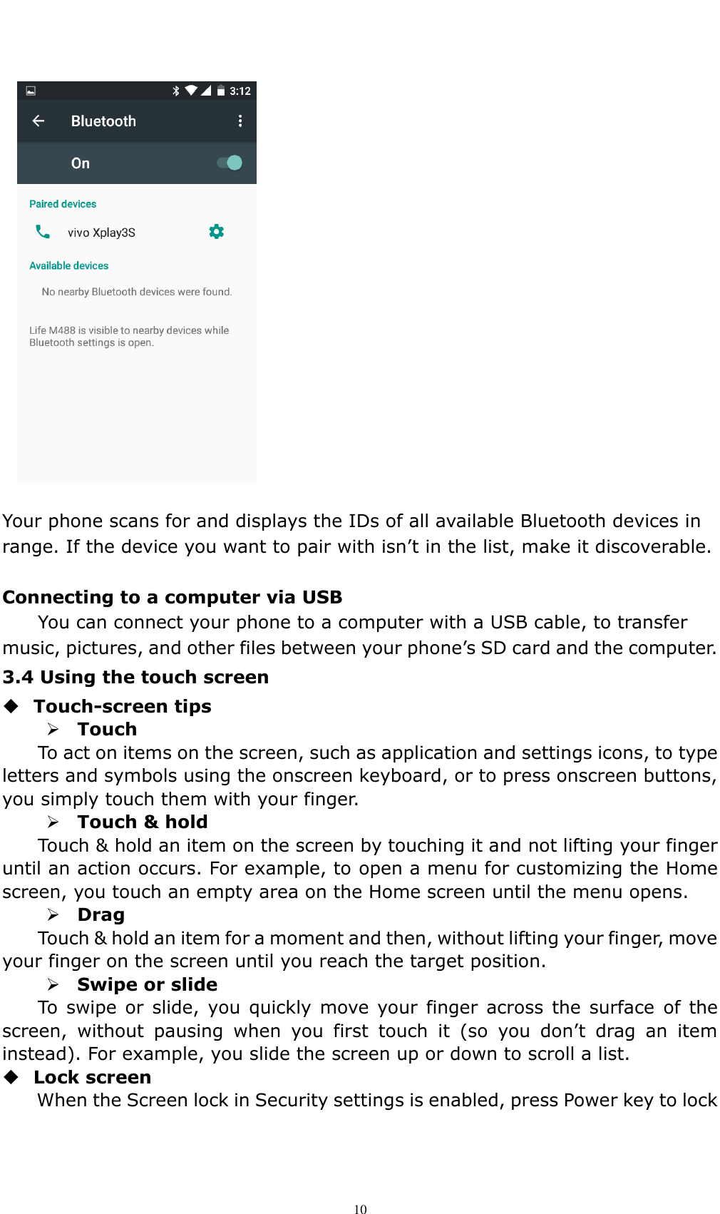    10  Your phone scans for and displays the IDs of all available Bluetooth devices in range. If the device you want to pair with isn&rsquo;t in the list, make it discoverable.  Connecting to a computer via USB You can connect your phone to a computer with a USB cable, to transfer music, pictures, and other files between your phone&rsquo;s SD card and the computer. 3.4 Using the touch screen  Touch-screen tips    Touch To act on items on the screen, such as application and settings icons, to type letters and symbols using the onscreen keyboard, or to press onscreen buttons, you simply touch them with your finger.  Touch &amp; hold   Touch &amp; hold an item on the screen by touching it and not lifting your finger until an action occurs. For example, to open a menu for customizing the Home screen, you touch an empty area on the Home screen until the menu opens.  Drag   Touch &amp; hold an item for a moment and then, without lifting your finger, move your finger on the screen until you reach the target position.    Swipe or slide   To  swipe  or  slide,  you  quickly  move your  finger  across the  surface of  the screen,  without  pausing  when  you  first  touch  it  (so  you  don&rsquo;t  drag  an  item instead). For example, you slide the screen up or down to scroll a list.  Lock screen   When the Screen lock in Security settings is enabled, press Power key to lock 
