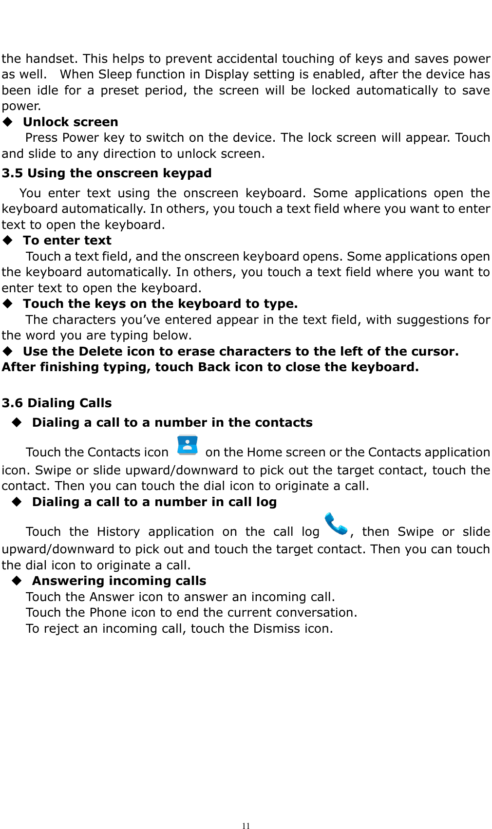    11 the handset. This helps to prevent accidental touching of keys and saves power as well.    When Sleep function in Display setting is enabled, after the device has been  idle for  a  preset  period,  the screen  will  be  locked automatically  to  save power.    Unlock screen   Press Power key to switch on the device. The lock screen will appear. Touch and slide to any direction to unlock screen. 3.5 Using the onscreen keypad You  enter  text  using  the  onscreen  keyboard.  Some  applications  open  the keyboard automatically. In others, you touch a text field where you want to enter text to open the keyboard.  To enter text Touch a text field, and the onscreen keyboard opens. Some applications open the keyboard automatically. In others, you touch a text field where you want to enter text to open the keyboard.  Touch the keys on the keyboard to type. The characters you&rsquo;ve entered appear in the text field, with suggestions for the word you are typing below.    Use the Delete icon to erase characters to the left of the cursor. After finishing typing, touch Back icon to close the keyboard.  3.6 Dialing Calls    Dialing a call to a number in the contacts  Touch the Contacts icon    on the Home screen or the Contacts application icon. Swipe or slide upward/downward to pick out the target contact, touch the contact. Then you can touch the dial icon to originate a call.  Dialing a call to a number in call log   Touch  the  History  application  on  the  call  log ,  then  Swipe  or  slide upward/downward to pick out and touch the target contact. Then you can touch the dial icon to originate a call.  Answering incoming calls Touch the Answer icon to answer an incoming call. Touch the Phone icon to end the current conversation. To reject an incoming call, touch the Dismiss icon. 