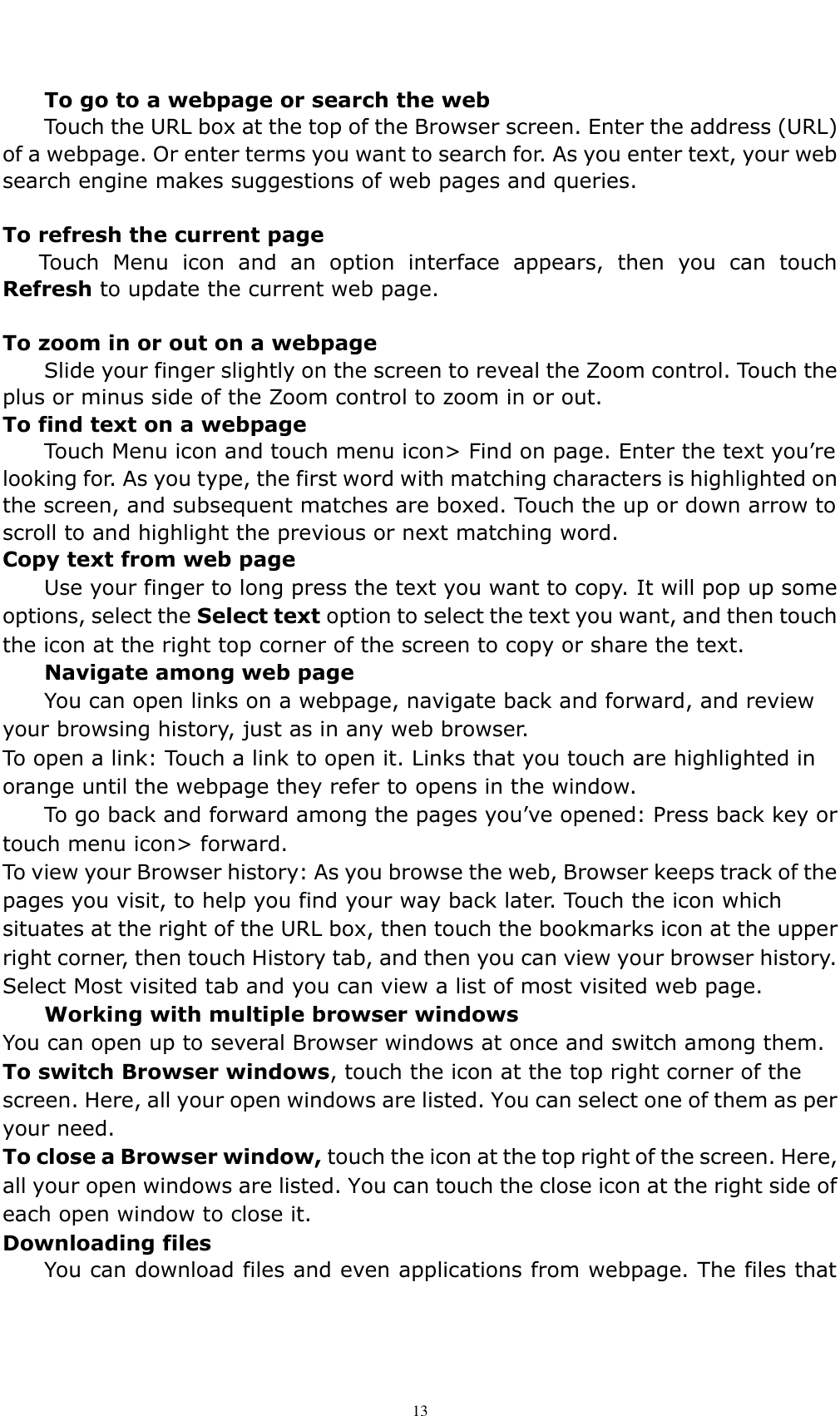    13 To go to a webpage or search the web Touch the URL box at the top of the Browser screen. Enter the address (URL) of a webpage. Or enter terms you want to search for. As you enter text, your web search engine makes suggestions of web pages and queries.  To refresh the current page Touch  Menu  icon  and  an  option  interface  appears,  then  you  can  touch Refresh to update the current web page.  To zoom in or out on a webpage Slide your finger slightly on the screen to reveal the Zoom control. Touch the plus or minus side of the Zoom control to zoom in or out. To find text on a webpage Touch Menu icon and touch menu icon> Find on page. Enter the text you&rsquo;re looking for. As you type, the first word with matching characters is highlighted on the screen, and subsequent matches are boxed. Touch the up or down arrow to scroll to and highlight the previous or next matching word. Copy text from web page Use your finger to long press the text you want to copy. It will pop up some options, select the Select text option to select the text you want, and then touch the icon at the right top corner of the screen to copy or share the text. Navigate among web page You can open links on a webpage, navigate back and forward, and review your browsing history, just as in any web browser. To open a link: Touch a link to open it. Links that you touch are highlighted in orange until the webpage they refer to opens in the window. To go back and forward among the pages you&rsquo;ve opened: Press back key or touch menu icon> forward.   To view your Browser history: As you browse the web, Browser keeps track of the pages you visit, to help you find your way back later. Touch the icon which situates at the right of the URL box, then touch the bookmarks icon at the upper right corner, then touch History tab, and then you can view your browser history. Select Most visited tab and you can view a list of most visited web page.   Working with multiple browser windows You can open up to several Browser windows at once and switch among them. To switch Browser windows, touch the icon at the top right corner of the screen. Here, all your open windows are listed. You can select one of them as per your need. To close a Browser window, touch the icon at the top right of the screen. Here, all your open windows are listed. You can touch the close icon at the right side of each open window to close it. Downloading files You can download files and even applications from webpage. The files that 