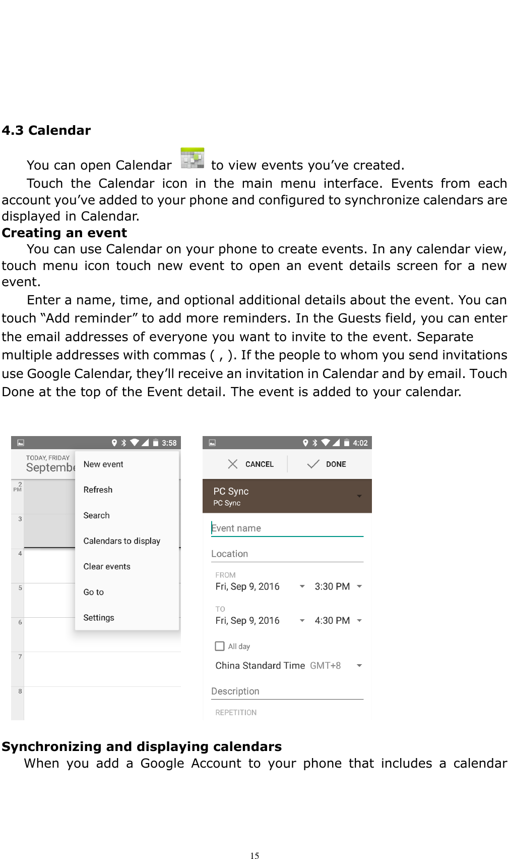    15     4.3 Calendar   You can open Calendar    to view events you&rsquo;ve created. Touch  the  Calendar  icon  in  the  main  menu  interface.  Events  from  each account you&rsquo;ve added to your phone and configured to synchronize calendars are displayed in Calendar. Creating an event You can use Calendar on your phone to create events. In any calendar view, touch menu  icon  touch new  event  to  open an  event  details  screen  for  a  new event.   Enter a name, time, and optional additional details about the event. You can touch &ldquo;Add reminder&rdquo; to add more reminders. In the Guests field, you can enter the email addresses of everyone you want to invite to the event. Separate multiple addresses with commas ( , ). If the people to whom you send invitations use Google Calendar, they&rsquo;ll receive an invitation in Calendar and by email. Touch Done at the top of the Event detail. The event is added to your calendar.   Synchronizing and displaying calendars When  you  add  a  Google  Account  to  your  phone  that  includes  a  calendar 