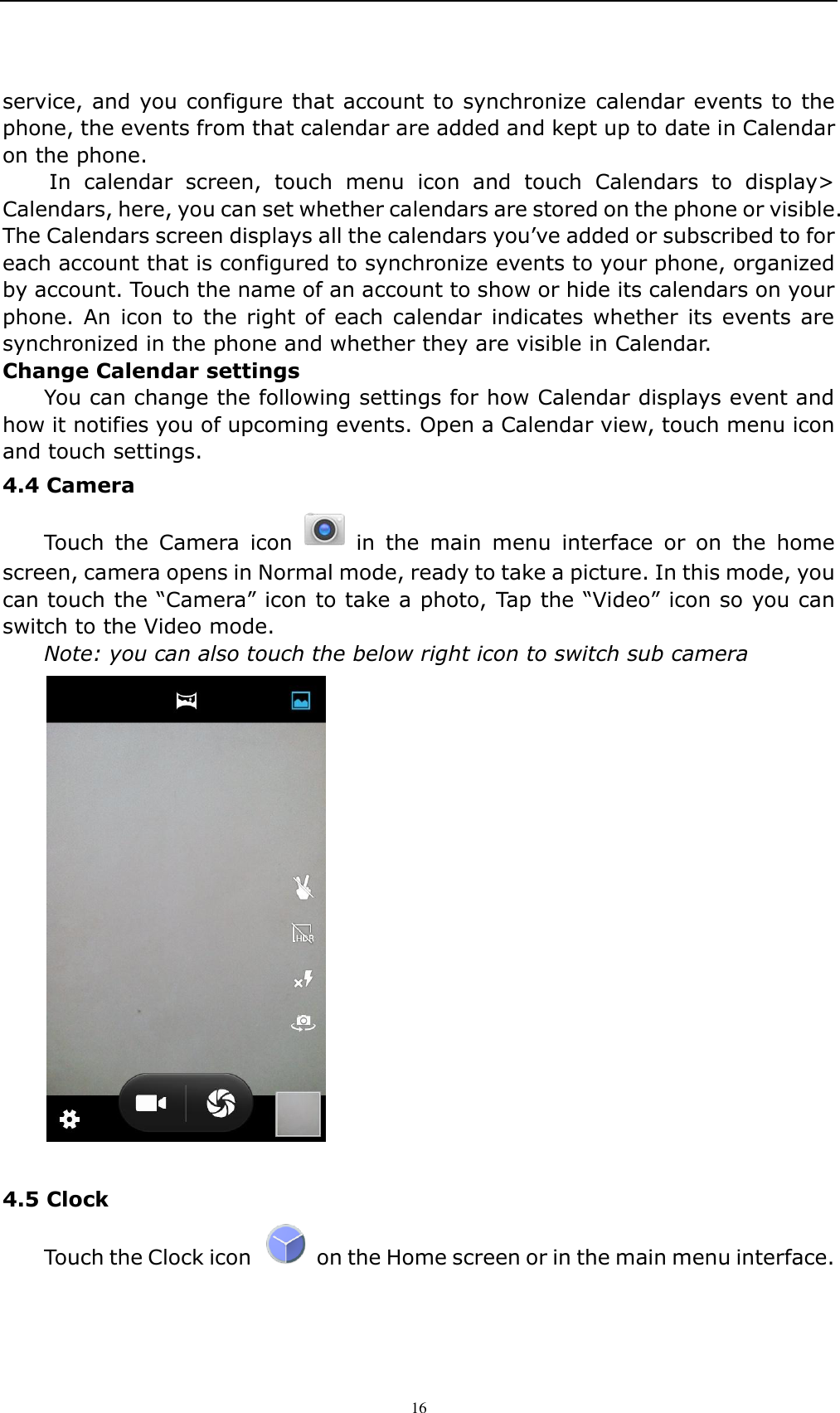    16   service, and you configure that account to synchronize calendar events to the phone, the events from that calendar are added and kept up to date in Calendar on the phone.   In  calendar  screen,  touch  menu  icon  and  touch  Calendars  to  display> Calendars, here, you can set whether calendars are stored on the phone or visible. The Calendars screen displays all the calendars you&rsquo;ve added or subscribed to for each account that is configured to synchronize events to your phone, organized by account. Touch the name of an account to show or hide its calendars on your phone. An  icon  to  the right of  each calendar indicates whether  its events are synchronized in the phone and whether they are visible in Calendar. Change Calendar settings You can change the following settings for how Calendar displays event and how it notifies you of upcoming events. Open a Calendar view, touch menu icon and touch settings. 4.4 Camera   Touch  the  Camera  icon    in  the  main  menu  interface  or  on  the  home screen, camera opens in Normal mode, ready to take a picture. In this mode, you can touch the &ldquo;Camera&rdquo; icon to take a photo, Tap the &ldquo;Video&rdquo; icon so you can switch to the Video mode.   Note: you can also touch the below right icon to switch sub camera   4.5 Clock   Touch the Clock icon    on the Home screen or in the main menu interface. 
