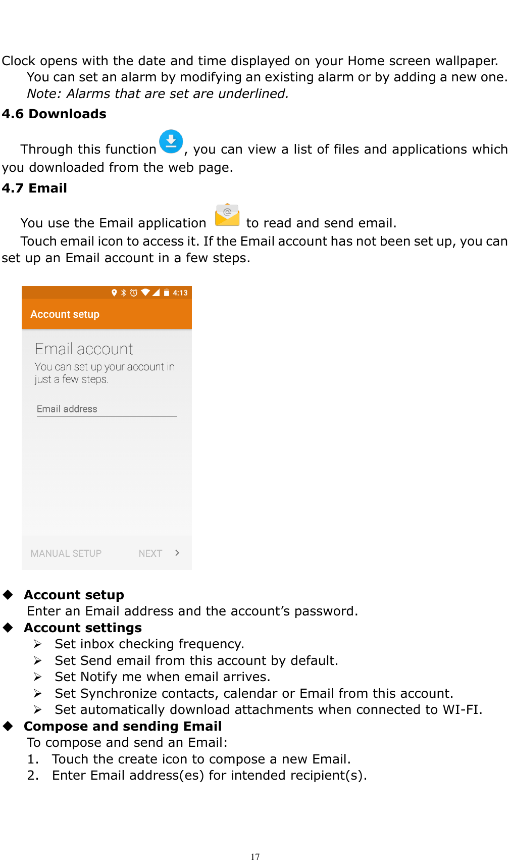    17 Clock opens with the date and time displayed on your Home screen wallpaper. You can set an alarm by modifying an existing alarm or by adding a new one. Note: Alarms that are set are underlined. 4.6 Downloads   Through this function , you can view a list of files and applications which you downloaded from the web page. 4.7 Email   You use the Email application    to read and send email.   Touch email icon to access it. If the Email account has not been set up, you can set up an Email account in a few steps.    Account setup   Enter an Email address and the account&rsquo;s password.    Account settings    Set inbox checking frequency.    Set Send email from this account by default.    Set Notify me when email arrives.    Set Synchronize contacts, calendar or Email from this account.    Set automatically download attachments when connected to WI-FI.  Compose and sending Email   To compose and send an Email: 1.    Touch the create icon to compose a new Email.   2.    Enter Email address(es) for intended recipient(s).     