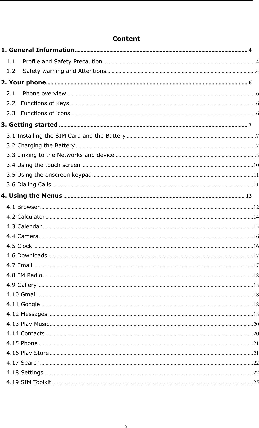    2  Content 1. General Information ........................................................................................................................ 4 1.1 Profile and Safety Precaution ............................................................................................................... 4 1.2 Safety warning and Attentions............................................................................................................. 4 2. Your phone ............................................................................................................................................ 6 2.1 Phone overview .......................................................................................................................................... 6 2.2    Functions of Keys........................................................................................................................................ 6 2.3    Functions of icons ....................................................................................................................................... 6 3. Getting started ................................................................................................................................... 7 3.1 Installing the SIM Card and the Battery .............................................................................................. 7 3.2 Charging the Battery ................................................................................................................................... 7 3.3 Linking to the Networks and device ....................................................................................................... 8 3.4 Using the touch screen ............................................................................................................................. 10 3.5 Using the onscreen keypad ..................................................................................................................... 11 3.6 Dialing Calls ................................................................................................................................................... 11 4. Using the Menus .............................................................................................................................. 12 4.1 Browser ........................................................................................................................................................... 12 4.2 Calculator ....................................................................................................................................................... 14 4.3 Calendar ......................................................................................................................................................... 15 4.4 Camera ............................................................................................................................................................ 16 4.5 Clock ................................................................................................................................................................ 16 4.6 Downloads ..................................................................................................................................................... 17 4.7 Email ................................................................................................................................................................ 17 4.8 FM Radio ......................................................................................................................................................... 18 4.9 Gallery ............................................................................................................................................................. 18 4.10 Gmail ............................................................................................................................................................. 18 4.11 Google ........................................................................................................................................................... 18 4.12 Messages ..................................................................................................................................................... 18 4.13 Play Music .................................................................................................................................................... 20 4.14 Contacts ....................................................................................................................................................... 20 4.15 Phone ............................................................................................................................................................ 21 4.16 Play Store .................................................................................................................................................... 21 4.17 Search ........................................................................................................................................................... 22 4.18 Settings ........................................................................................................................................................ 22 4.19 SIM Toolkit................................................................................................................................................... 25 