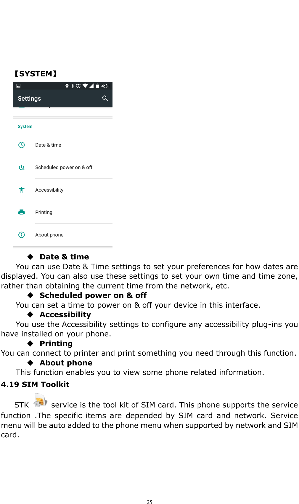    25     【SYSTEM】   Date &amp; time     You can use Date &amp; Time settings to set your preferences for how dates are displayed. You can also use these settings to set your own time and time zone, rather than obtaining the current time from the network, etc.  Scheduled power on &amp; off You can set a time to power on &amp; off your device in this interface.  Accessibility You use the Accessibility settings to configure any accessibility plug-ins you have installed on your phone.  Printing You can connect to printer and print something you need through this function.  About phone   This function enables you to view some phone related information. 4.19 SIM Toolkit   STK    service is the tool kit of SIM card. This phone supports the service function  .The  specific  items  are  depended  by  SIM  card  and  network.  Service menu will be auto added to the phone menu when supported by network and SIM card. 