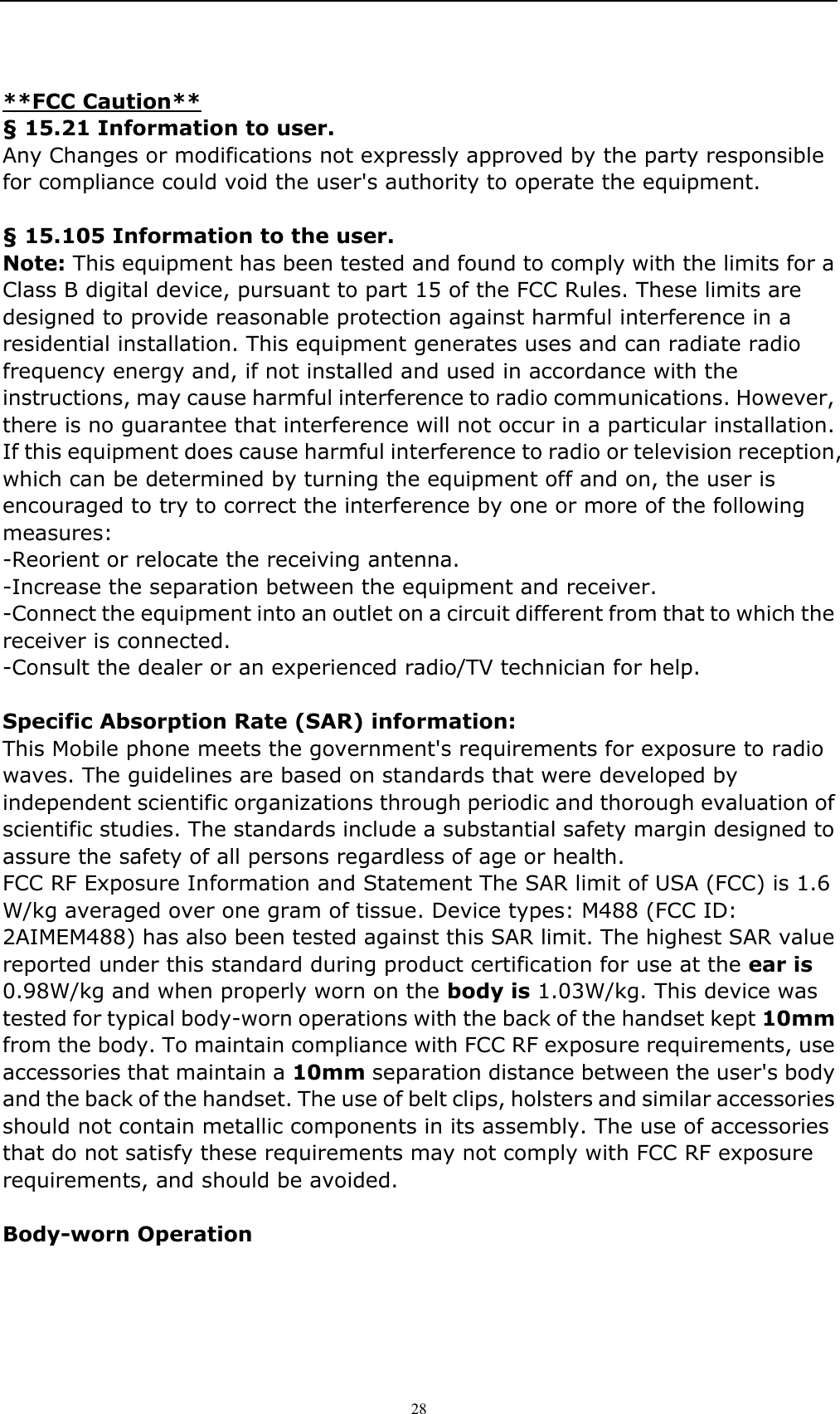    28 **FCC Caution** &sect; 15.21 Information to user. Any Changes or modifications not expressly approved by the party responsible for compliance could void the user's authority to operate the equipment.    &sect; 15.105 Information to the user. Note: This equipment has been tested and found to comply with the limits for a Class B digital device, pursuant to part 15 of the FCC Rules. These limits are designed to provide reasonable protection against harmful interference in a residential installation. This equipment generates uses and can radiate radio frequency energy and, if not installed and used in accordance with the instructions, may cause harmful interference to radio communications. However, there is no guarantee that interference will not occur in a particular installation. If this equipment does cause harmful interference to radio or television reception, which can be determined by turning the equipment off and on, the user is encouraged to try to correct the interference by one or more of the following measures: -Reorient or relocate the receiving antenna. -Increase the separation between the equipment and receiver. -Connect the equipment into an outlet on a circuit different from that to which the receiver is connected. -Consult the dealer or an experienced radio/TV technician for help.  Specific Absorption Rate (SAR) information: This Mobile phone meets the government's requirements for exposure to radio waves. The guidelines are based on standards that were developed by independent scientific organizations through periodic and thorough evaluation of scientific studies. The standards include a substantial safety margin designed to assure the safety of all persons regardless of age or health. FCC RF Exposure Information and Statement The SAR limit of USA (FCC) is 1.6 W/kg averaged over one gram of tissue. Device types: M488 (FCC ID: 2AIMEM488) has also been tested against this SAR limit. The highest SAR value reported under this standard during product certification for use at the ear is 0.98W/kg and when properly worn on the body is 1.03W/kg. This device was tested for typical body-worn operations with the back of the handset kept 10mm from the body. To maintain compliance with FCC RF exposure requirements, use accessories that maintain a 10mm separation distance between the user's body and the back of the handset. The use of belt clips, holsters and similar accessories should not contain metallic components in its assembly. The use of accessories that do not satisfy these requirements may not comply with FCC RF exposure requirements, and should be avoided.  Body-worn Operation 