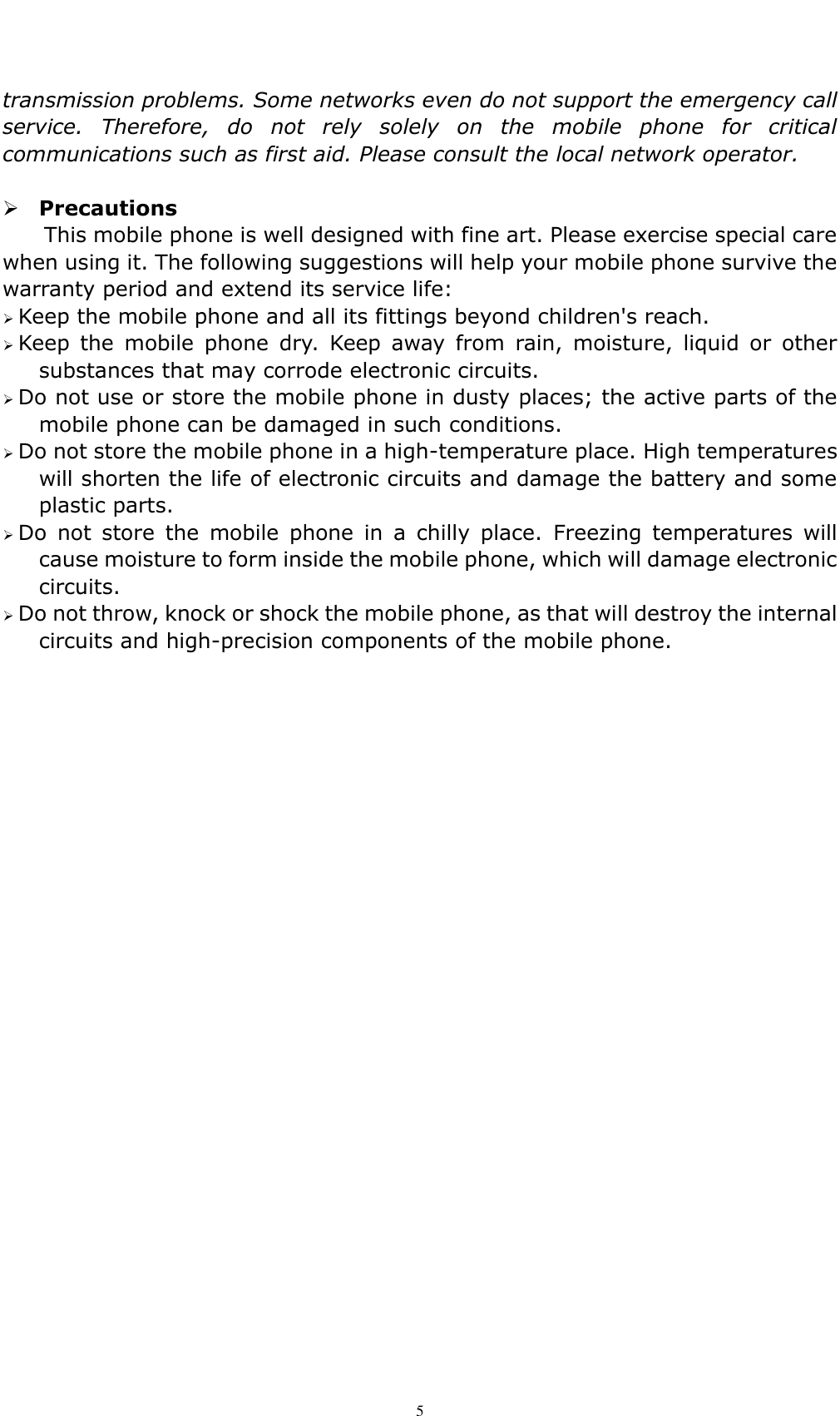    5 transmission problems. Some networks even do not support the emergency call service.  Therefore,  do  not  rely  solely  on  the  mobile  phone  for  critical communications such as first aid. Please consult the local network operator.   Precautions This mobile phone is well designed with fine art. Please exercise special care when using it. The following suggestions will help your mobile phone survive the warranty period and extend its service life:  Keep the mobile phone and all its fittings beyond children's reach.  Keep  the  mobile  phone  dry.  Keep  away  from  rain,  moisture,  liquid  or  other substances that may corrode electronic circuits.  Do not use or store the mobile phone in dusty places; the active parts of the mobile phone can be damaged in such conditions.  Do not store the mobile phone in a high-temperature place. High temperatures will shorten the life of electronic circuits and damage the battery and some plastic parts.  Do  not  store  the  mobile  phone  in  a  chilly  place.  Freezing  temperatures  will cause moisture to form inside the mobile phone, which will damage electronic circuits.    Do not throw, knock or shock the mobile phone, as that will destroy the internal circuits and high-precision components of the mobile phone.   
