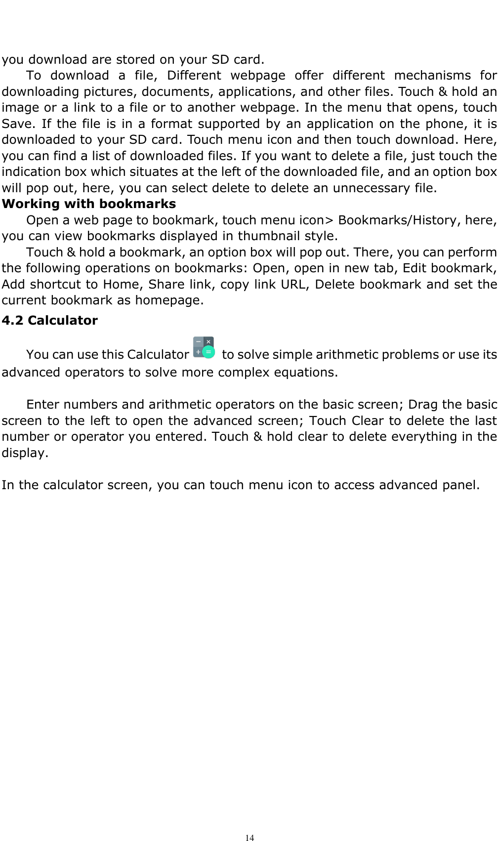    14 you download are stored on your SD card. To  download  a  file,  Different  webpage  offer  different  mechanisms  for downloading pictures, documents, applications, and other files. Touch &amp; hold an image or a link to a file or to another webpage. In the menu that opens, touch Save. If the file is in a format supported by an application on the phone, it is downloaded to your SD card. Touch menu icon and then touch download. Here, you can find a list of downloaded files. If you want to delete a file, just touch the indication box which situates at the left of the downloaded file, and an option box will pop out, here, you can select delete to delete an unnecessary file. Working with bookmarks Open a web page to bookmark, touch menu icon> Bookmarks/History, here, you can view bookmarks displayed in thumbnail style.   Touch &amp; hold a bookmark, an option box will pop out. There, you can perform the following operations on bookmarks: Open, open in new tab, Edit bookmark, Add shortcut to Home, Share link, copy link URL, Delete bookmark and set the current bookmark as homepage. 4.2 Calculator   You can use this Calculator   to solve simple arithmetic problems or use its advanced operators to solve more complex equations.      Enter numbers and arithmetic operators on the basic screen; Drag the basic screen to the left to open the advanced screen; Touch Clear to delete the last number or operator you entered. Touch &amp; hold clear to delete everything in the display.  In the calculator screen, you can touch menu icon to access advanced panel.                  