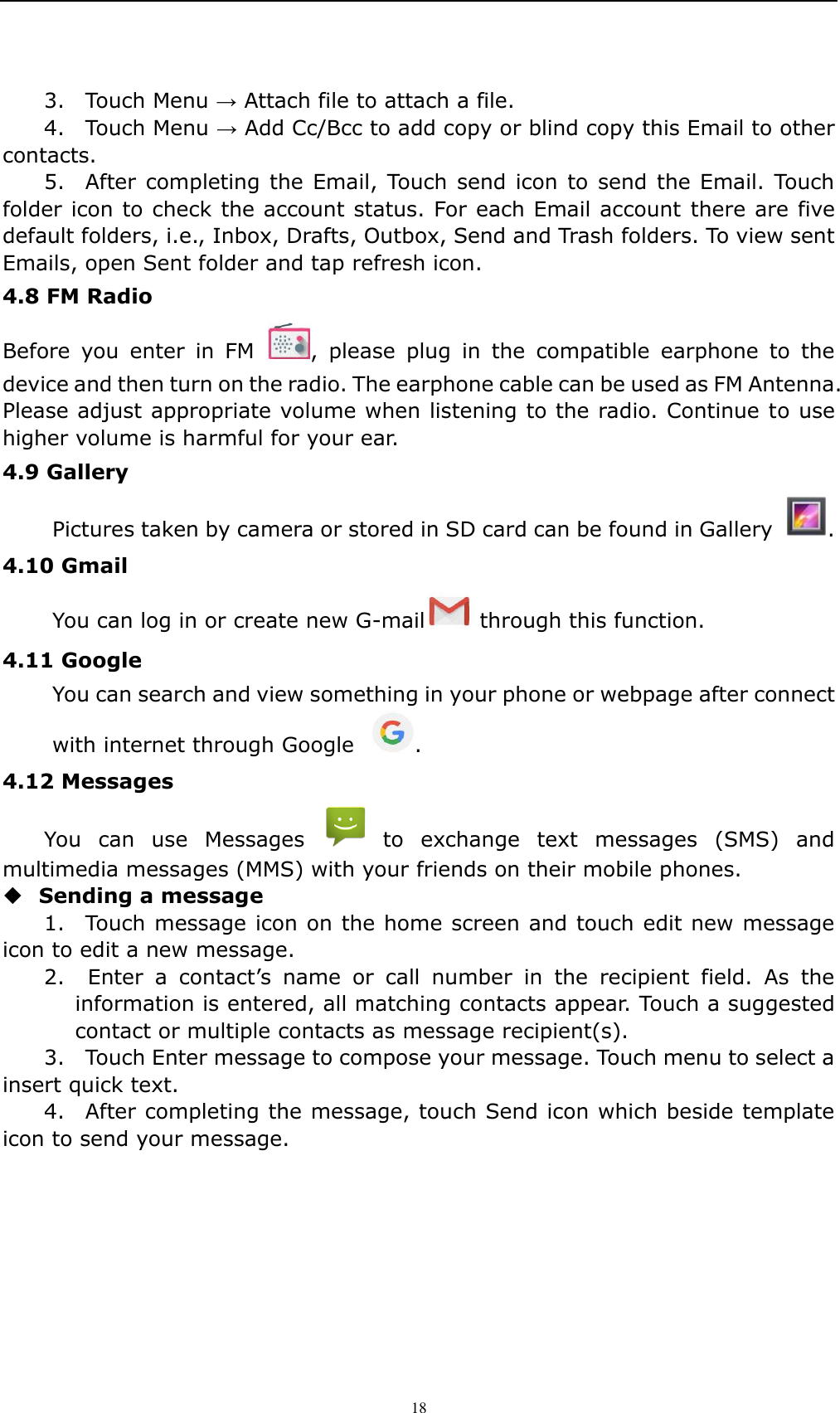    18 3.    Touch Menu &rarr; Attach file to attach a file.     4.    Touch Menu &rarr; Add Cc/Bcc to add copy or blind copy this Email to other contacts.     5.    After completing the  Email, Touch  send icon  to send the Email.  Touch folder icon to check the account status. For each Email account there are five default folders, i.e., Inbox, Drafts, Outbox, Send and Trash folders. To view sent Emails, open Sent folder and tap refresh icon.   4.8 FM Radio   Before  you  enter  in  FM  ,  please  plug  in  the  compatible  earphone  to  the device and then turn on the radio. The earphone cable can be used as FM Antenna. Please adjust appropriate volume when listening to the radio. Continue to use higher volume is harmful for your ear.   4.9 Gallery   Pictures taken by camera or stored in SD card can be found in Gallery  . 4.10 Gmail   You can log in or create new G-mail   through this function. 4.11 Google You can search and view something in your phone or webpage after connect with internet through Google  . 4.12 Messages   You  can  use  Messages    to  exchange  text  messages  (SMS)  and multimedia messages (MMS) with your friends on their mobile phones.  Sending a message   1.    Touch message icon on the home screen and touch edit new message icon to edit a new message.     2.    Enter  a  contact&rsquo;s  name  or  call  number  in  the  recipient  field.  As  the information is entered, all matching contacts appear. Touch a suggested contact or multiple contacts as message recipient(s).     3.    Touch Enter message to compose your message. Touch menu to select a insert quick text. 4.    After completing the message, touch Send icon which beside template icon to send your message.   