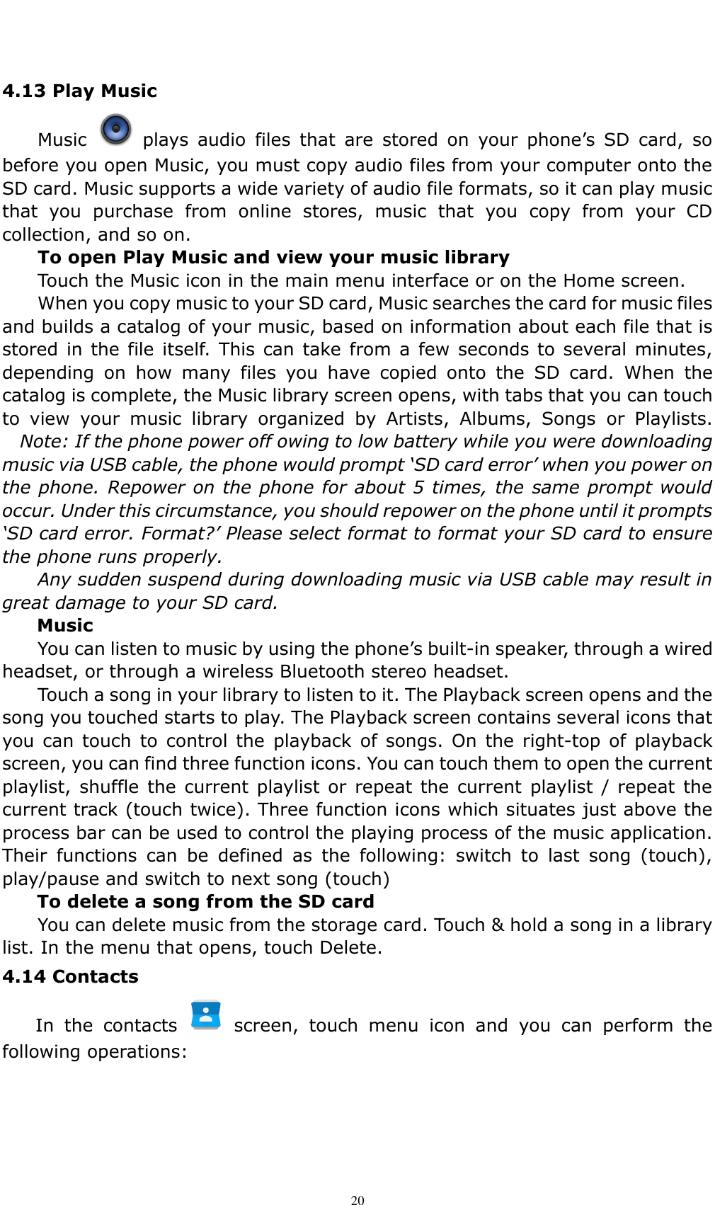    20 4.13 Play Music   Music    plays  audio  files  that  are  stored  on  your  phone&rsquo;s  SD  card,  so before you open Music, you must copy audio files from your computer onto the SD card. Music supports a wide variety of audio file formats, so it can play music that  you  purchase  from  online  stores,  music  that  you  copy  from  your  CD collection, and so on. To open Play Music and view your music library Touch the Music icon in the main menu interface or on the Home screen. When you copy music to your SD card, Music searches the card for music files and builds a catalog of your music, based on information about each file that is stored  in  the file itself.  This can  take from  a few  seconds to several minutes, depending  on  how  many  files  you  have  copied  onto  the  SD  card.  When  the catalog is complete, the Music library screen opens, with tabs that you can touch to  view  your  music  library  organized  by  Artists,  Albums,  Songs  or  Playlists.   Note: If the phone power off owing to low battery while you were downloading music via USB cable, the phone would prompt &lsquo;SD card error&rsquo; when you power on the phone. Repower on the phone for about 5 times, the same prompt would occur. Under this circumstance, you should repower on the phone until it prompts &lsquo;SD card error. Format?&rsquo; Please select format to format your SD card to ensure the phone runs properly. Any sudden suspend during downloading music via USB cable may result in great damage to your SD card.         Music You can listen to music by using the phone&rsquo;s built-in speaker, through a wired headset, or through a wireless Bluetooth stereo headset. Touch a song in your library to listen to it. The Playback screen opens and the song you touched starts to play. The Playback screen contains several icons that you can  touch  to  control the playback  of  songs. On  the  right-top of  playback screen, you can find three function icons. You can touch them to open the current playlist, shuffle  the current playlist  or repeat  the current  playlist  /  repeat  the current track (touch twice). Three function icons which situates just above the process bar can be used to control the playing process of the music application. Their  functions  can  be  defined  as  the  following:  switch  to  last  song  (touch), play/pause and switch to next song (touch) To delete a song from the SD card You can delete music from the storage card. Touch &amp; hold a song in a library list. In the menu that opens, touch Delete. 4.14 Contacts   In  the  contacts    screen,  touch  menu  icon  and  you  can  perform  the following operations:  