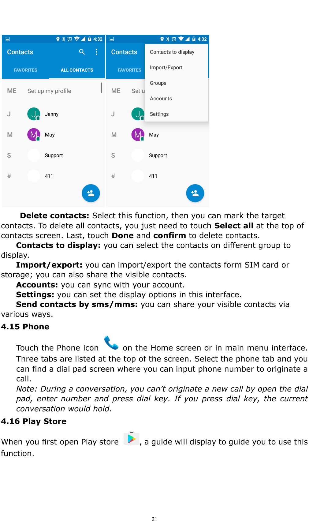    21    Delete contacts: Select this function, then you can mark the target contacts. To delete all contacts, you just need to touch Select all at the top of contacts screen. Last, touch Done and confirm to delete contacts.   Contacts to display: you can select the contacts on different group to display. Import/export: you can import/export the contacts form SIM card or storage; you can also share the visible contacts. Accounts: you can sync with your account. Settings: you can set the display options in this interface. Send contacts by sms/mms: you can share your visible contacts via various ways. 4.15 Phone   Touch the Phone icon    on the Home screen or in main menu interface. Three tabs are listed at the top of the screen. Select the phone tab and you can find a dial pad screen where you can input phone number to originate a call. Note: During a conversation, you can&rsquo;t originate a new call by open the dial pad,  enter  number  and  press  dial  key.  If  you  press  dial  key,  the  current conversation would hold.   4.16 Play Store   When you first open Play store  , a guide will display to guide you to use this function. 
