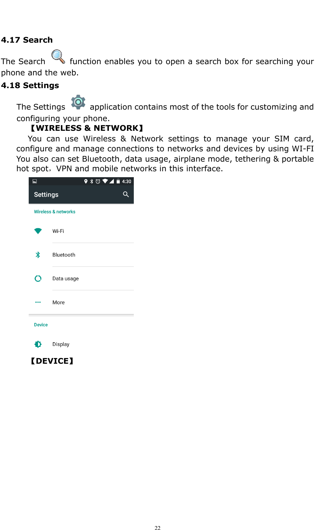    22 4.17 Search   The Search    function enables you to open a search box for searching your phone and the web.   4.18 Settings   The Settings    application contains most of the tools for customizing and configuring your phone. 【WIRELESS &amp; NETWORK】 You  can  use  Wireless  &amp;  Network  settings  to  manage  your  SIM  card, configure and manage connections to networks and devices by using WI-FI You also can set Bluetooth, data usage, airplane mode, tethering &amp; portable hot spot，VPN and mobile networks in this interface.     【DEVICE】 
