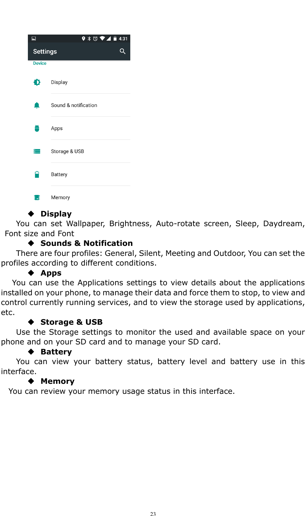    23   Display You  can  set  Wallpaper,  Brightness,  Auto-rotate  screen,  Sleep,  Daydream, Font size and Font    Sounds &amp; Notification There are four profiles: General, Silent, Meeting and Outdoor, You can set the profiles according to different conditions.    Apps You can use the Applications settings to view details about the applications installed on your phone, to manage their data and force them to stop, to view and control currently running services, and to view the storage used by applications, etc.  Storage &amp; USB Use the Storage settings to monitor the used and available space on your phone and on your SD card and to manage your SD card.  Battery   You  can  view  your  battery  status,  battery  level  and  battery  use  in  this interface.  Memory You can review your memory usage status in this interface.        