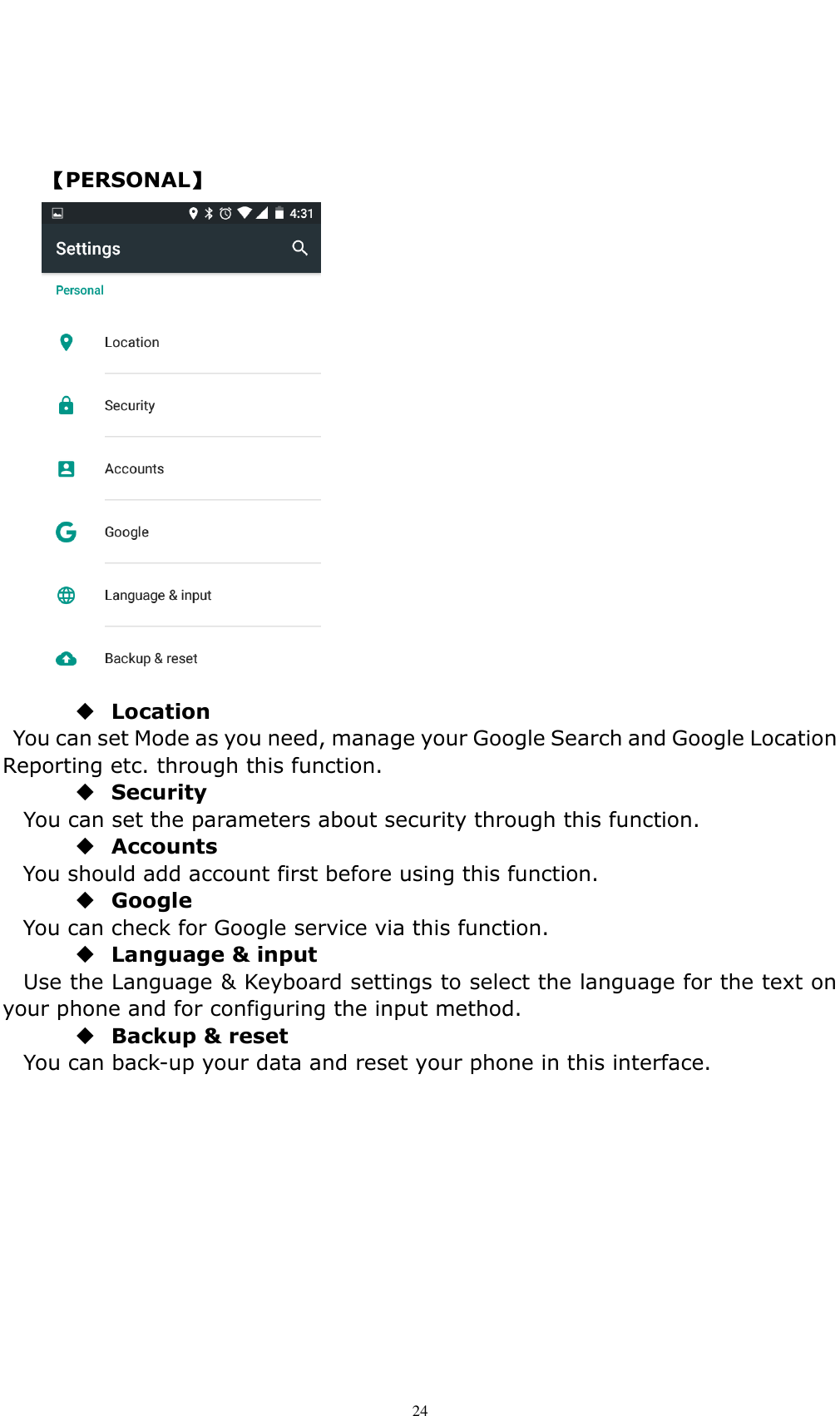    24    【PERSONAL】   Location   You can set Mode as you need, manage your Google Search and Google Location Reporting etc. through this function.  Security You can set the parameters about security through this function.    Accounts You should add account first before using this function.  Google You can check for Google service via this function.  Language &amp; input Use the Language &amp; Keyboard settings to select the language for the text on your phone and for configuring the input method.  Backup &amp; reset You can back-up your data and reset your phone in this interface.         
