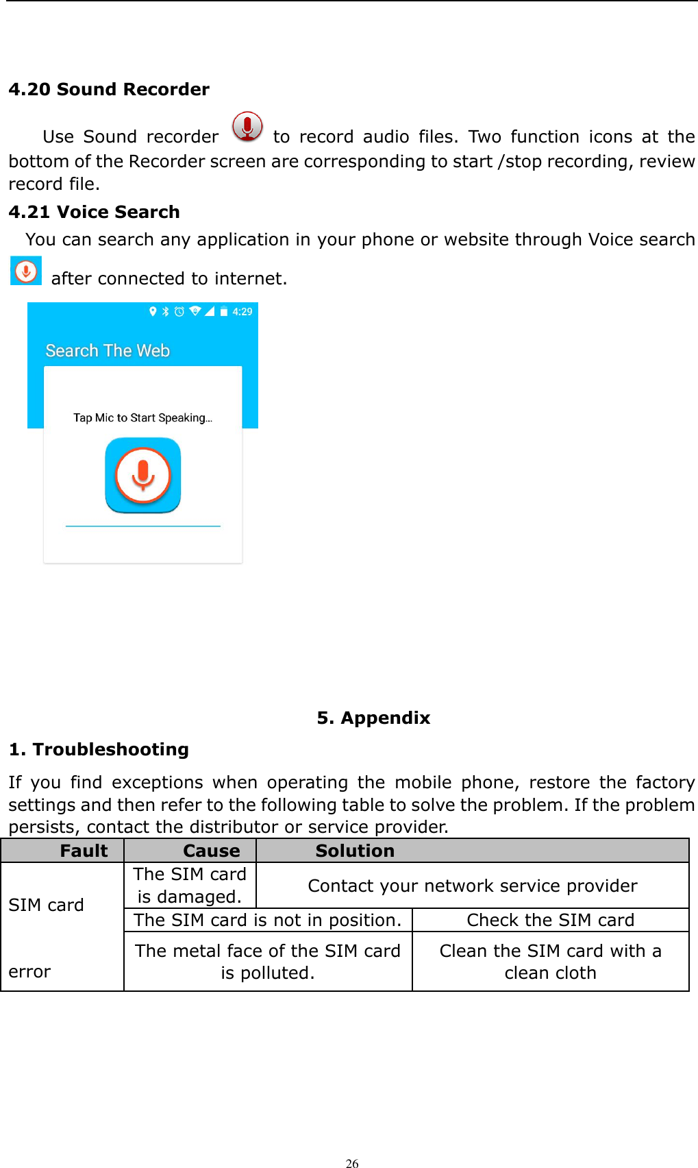    26 4.20 Sound Recorder   Use  Sound  recorder    to  record  audio  files.  Two  function  icons  at  the bottom of the Recorder screen are corresponding to start /stop recording, review record file. 4.21 Voice Search   You can search any application in your phone or website through Voice search   after connected to internet.  5. Appendix 1. Troubleshooting If  you  find  exceptions  when  operating  the  mobile  phone,  restore  the  factory settings and then refer to the following table to solve the problem. If the problem persists, contact the distributor or service provider. Fault Cause Solution  SIM card   error The SIM card is damaged. Contact your network service provider The SIM card is not in position. Check the SIM card The metal face of the SIM card is polluted. Clean the SIM card with a clean cloth 