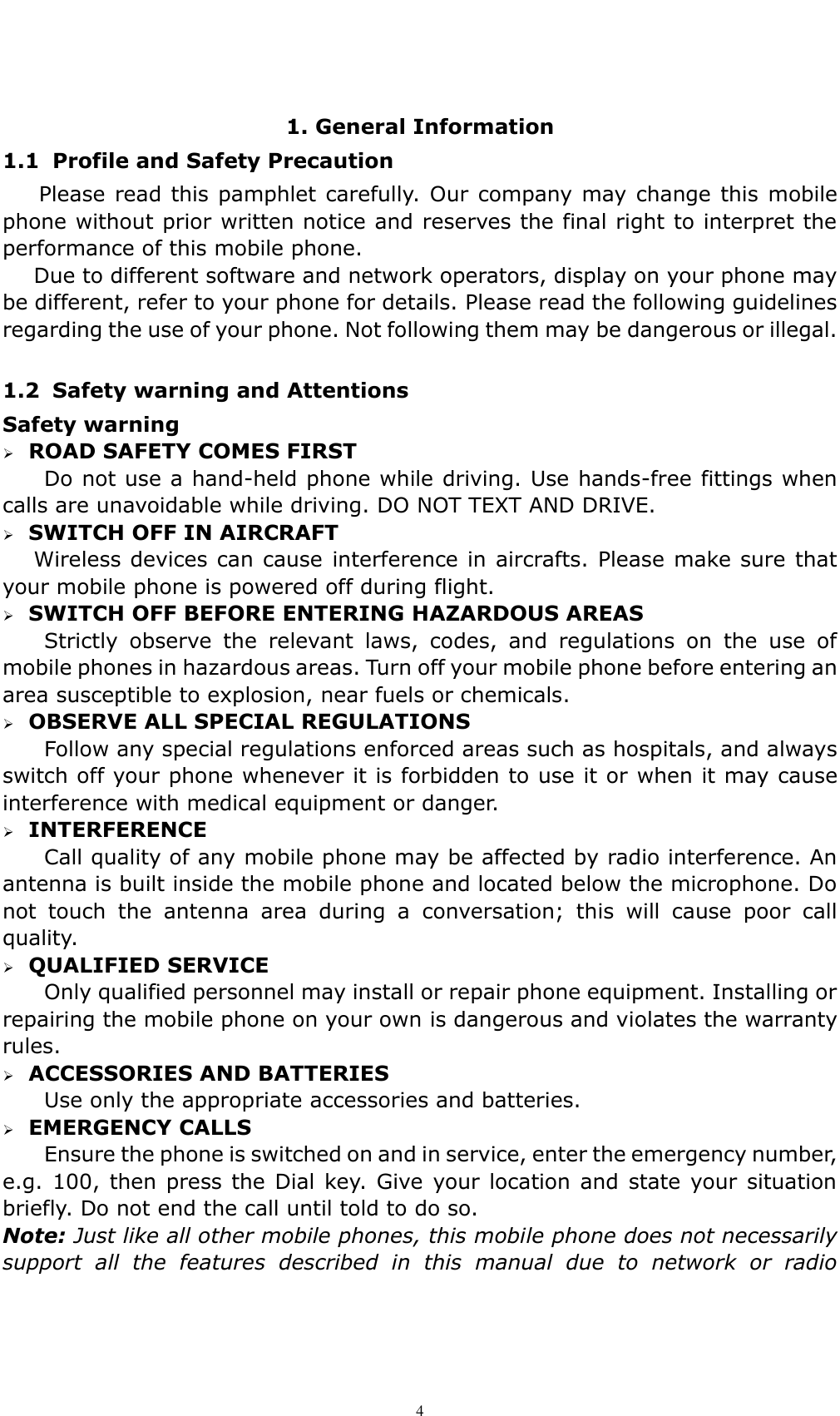    4  1. General Information 1.1 Profile and Safety Precaution Please read this pamphlet carefully. Our company may change this mobile phone without prior written notice and reserves the final right to interpret the performance of this mobile phone.    Due to different software and network operators, display on your phone may be different, refer to your phone for details. Please read the following guidelines regarding the use of your phone. Not following them may be dangerous or illegal.  1.2 Safety warning and Attentions Safety warning    ROAD SAFETY COMES FIRST Do not use a hand-held phone while driving. Use hands-free fittings when calls are unavoidable while driving. DO NOT TEXT AND DRIVE.      SWITCH OFF IN AIRCRAFT Wireless devices can cause  interference in aircrafts. Please make sure  that your mobile phone is powered off during flight.    SWITCH OFF BEFORE ENTERING HAZARDOUS AREAS   Strictly  observe  the  relevant  laws,  codes,  and  regulations  on  the  use  of mobile phones in hazardous areas. Turn off your mobile phone before entering an area susceptible to explosion, near fuels or chemicals.    OBSERVE ALL SPECIAL REGULATIONS Follow any special regulations enforced areas such as hospitals, and always switch off your phone whenever it is forbidden to use it or when it may cause interference with medical equipment or danger.    INTERFERENCE Call quality of any mobile phone may be affected by radio interference. An antenna is built inside the mobile phone and located below the microphone. Do not  touch  the  antenna  area  during  a  conversation;  this  will  cause  poor  call quality.      QUALIFIED SERVICE Only qualified personnel may install or repair phone equipment. Installing or repairing the mobile phone on your own is dangerous and violates the warranty rules.    ACCESSORIES AND BATTERIES Use only the appropriate accessories and batteries.    EMERGENCY CALLS Ensure the phone is switched on and in service, enter the emergency number, e.g. 100,  then press the Dial key. Give  your location and  state  your situation briefly. Do not end the call until told to do so. Note: Just like all other mobile phones, this mobile phone does not necessarily support  all  the  features  described  in  this  manual  due  to  network  or  radio 
