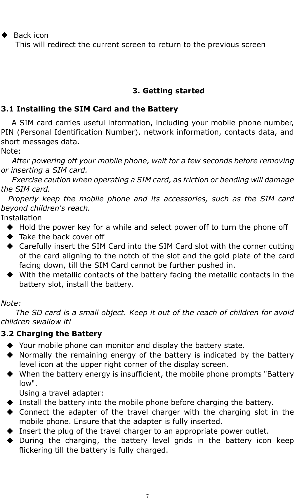    7  Back icon This will redirect the current screen to return to the previous screen    3. Getting started 3.1 Installing the SIM Card and the Battery    A SIM card carries useful information, including your mobile phone number, PIN (Personal Identification Number), network information, contacts data, and short messages data. Note: After powering off your mobile phone, wait for a few seconds before removing or inserting a SIM card. Exercise caution when operating a SIM card, as friction or bending will damage the SIM card. Properly  keep  the  mobile  phone  and  its  accessories,  such  as  the  SIM  card beyond children's reach. Installation  Hold the power key for a while and select power off to turn the phone off    Take the back cover off  Carefully insert the SIM Card into the SIM Card slot with the corner cutting of the card aligning to the notch of the slot and the gold plate of the card facing down, till the SIM Card cannot be further pushed in.  With the metallic contacts of the battery facing the metallic contacts in the battery slot, install the battery.  Note: The SD card is a small object. Keep it out of the reach of children for avoid children swallow it! 3.2 Charging the Battery    Your mobile phone can monitor and display the battery state.  Normally the remaining energy of the battery is indicated by the battery level icon at the upper right corner of the display screen.  When the battery energy is insufficient, the mobile phone prompts "Battery low".   Using a travel adapter:  Install the battery into the mobile phone before charging the battery.  Connect  the  adapter  of  the  travel  charger  with  the  charging  slot  in  the mobile phone. Ensure that the adapter is fully inserted.  Insert the plug of the travel charger to an appropriate power outlet.  During  the  charging,  the  battery  level  grids  in  the  battery  icon  keep flickering till the battery is fully charged. 