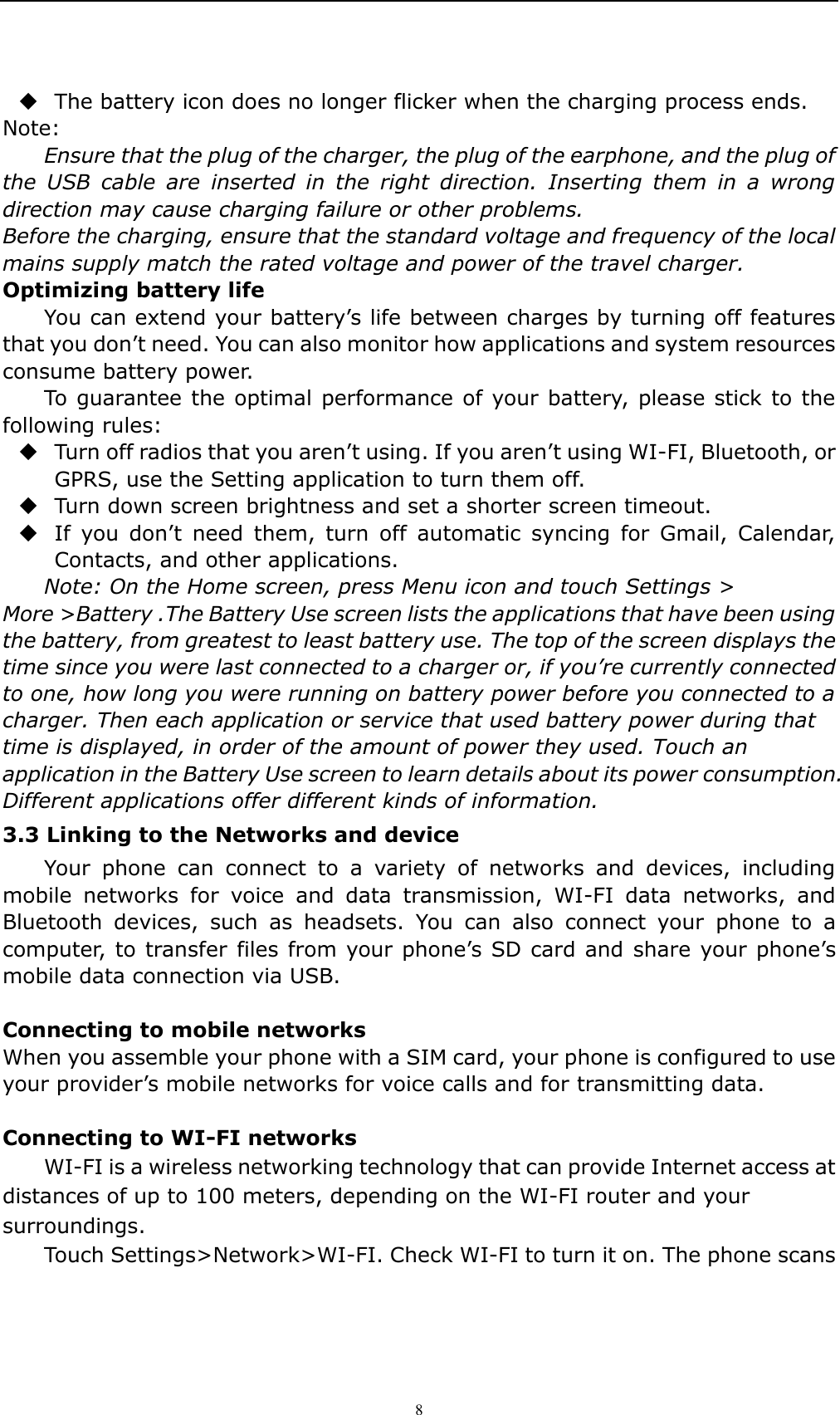    8  The battery icon does no longer flicker when the charging process ends. Note: Ensure that the plug of the charger, the plug of the earphone, and the plug of the  USB  cable  are  inserted  in  the  right  direction.  Inserting  them  in  a  wrong direction may cause charging failure or other problems. Before the charging, ensure that the standard voltage and frequency of the local mains supply match the rated voltage and power of the travel charger. Optimizing battery life You can extend your battery&rsquo;s life between charges by turning off features that you don&rsquo;t need. You can also monitor how applications and system resources consume battery power.   To guarantee the optimal performance of your battery, please stick to the following rules:  Turn off radios that you aren&rsquo;t using. If you aren&rsquo;t using WI-FI, Bluetooth, or GPRS, use the Setting application to turn them off.  Turn down screen brightness and set a shorter screen timeout.  If  you  don&rsquo;t  need  them,  turn  off  automatic  syncing  for  Gmail,  Calendar, Contacts, and other applications. Note: On the Home screen, press Menu icon and touch Settings > More >Battery .The Battery Use screen lists the applications that have been using the battery, from greatest to least battery use. The top of the screen displays the time since you were last connected to a charger or, if you&rsquo;re currently connected to one, how long you were running on battery power before you connected to a charger. Then each application or service that used battery power during that time is displayed, in order of the amount of power they used. Touch an application in the Battery Use screen to learn details about its power consumption. Different applications offer different kinds of information.   3.3 Linking to the Networks and device Your  phone  can  connect  to  a  variety  of  networks  and  devices,  including mobile  networks  for  voice  and  data  transmission,  WI-FI  data  networks,  and Bluetooth  devices,  such  as  headsets.  You  can  also  connect  your  phone  to  a computer, to transfer files from your phone&rsquo;s SD card and share your phone&rsquo;s mobile data connection via USB.  Connecting to mobile networks When you assemble your phone with a SIM card, your phone is configured to use your provider&rsquo;s mobile networks for voice calls and for transmitting data.    Connecting to WI-FI networks WI-FI is a wireless networking technology that can provide Internet access at distances of up to 100 meters, depending on the WI-FI router and your surroundings. Touch Settings>Network>WI-FI. Check WI-FI to turn it on. The phone scans 