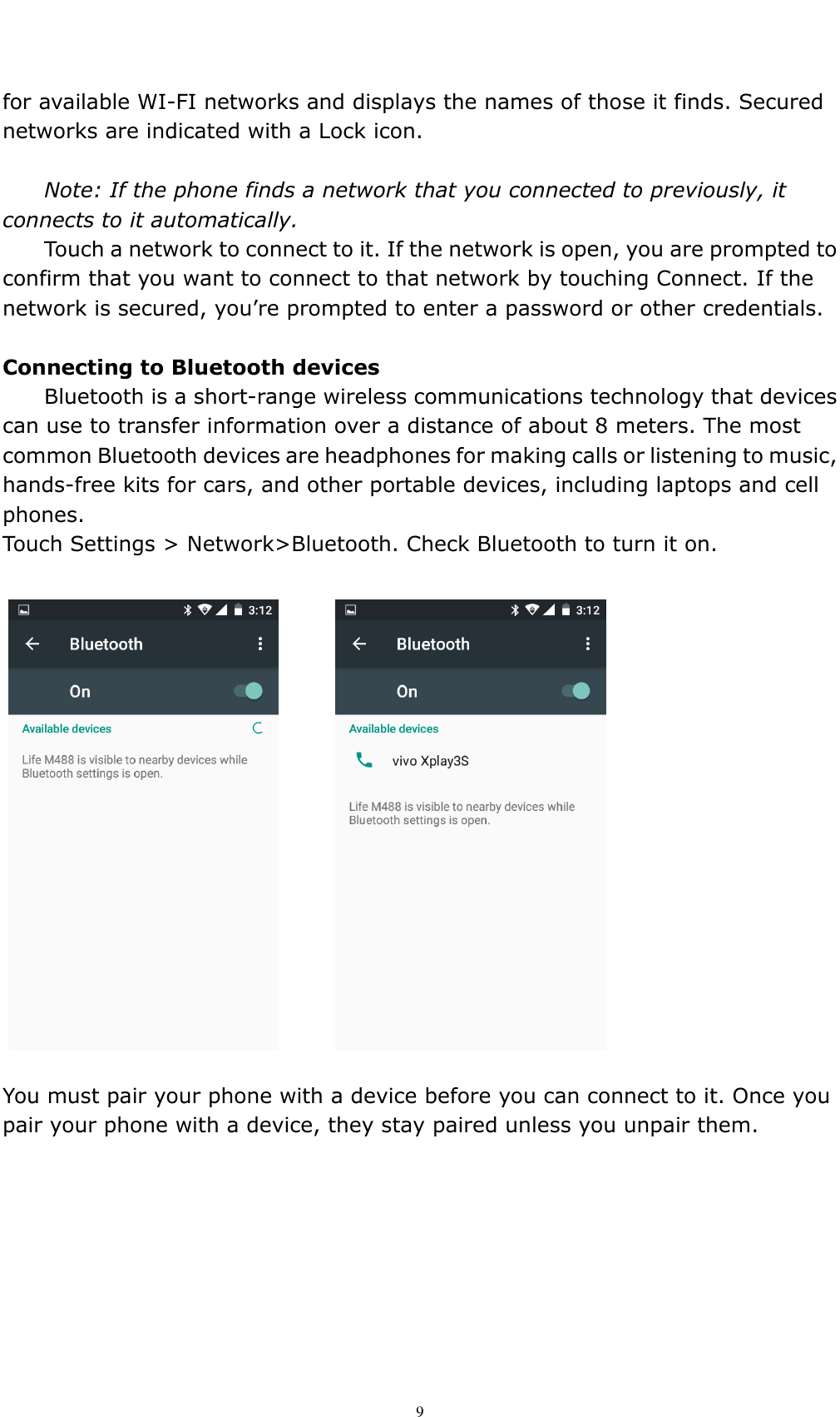    9 for available WI-FI networks and displays the names of those it finds. Secured networks are indicated with a Lock icon.  Note: If the phone finds a network that you connected to previously, it connects to it automatically. Touch a network to connect to it. If the network is open, you are prompted to confirm that you want to connect to that network by touching Connect. If the network is secured, you&rsquo;re prompted to enter a password or other credentials.  Connecting to Bluetooth devices Bluetooth is a short-range wireless communications technology that devices can use to transfer information over a distance of about 8 meters. The most common Bluetooth devices are headphones for making calls or listening to music, hands-free kits for cars, and other portable devices, including laptops and cell phones. Touch Settings > Network>Bluetooth. Check Bluetooth to turn it on.   You must pair your phone with a device before you can connect to it. Once you pair your phone with a device, they stay paired unless you unpair them. 