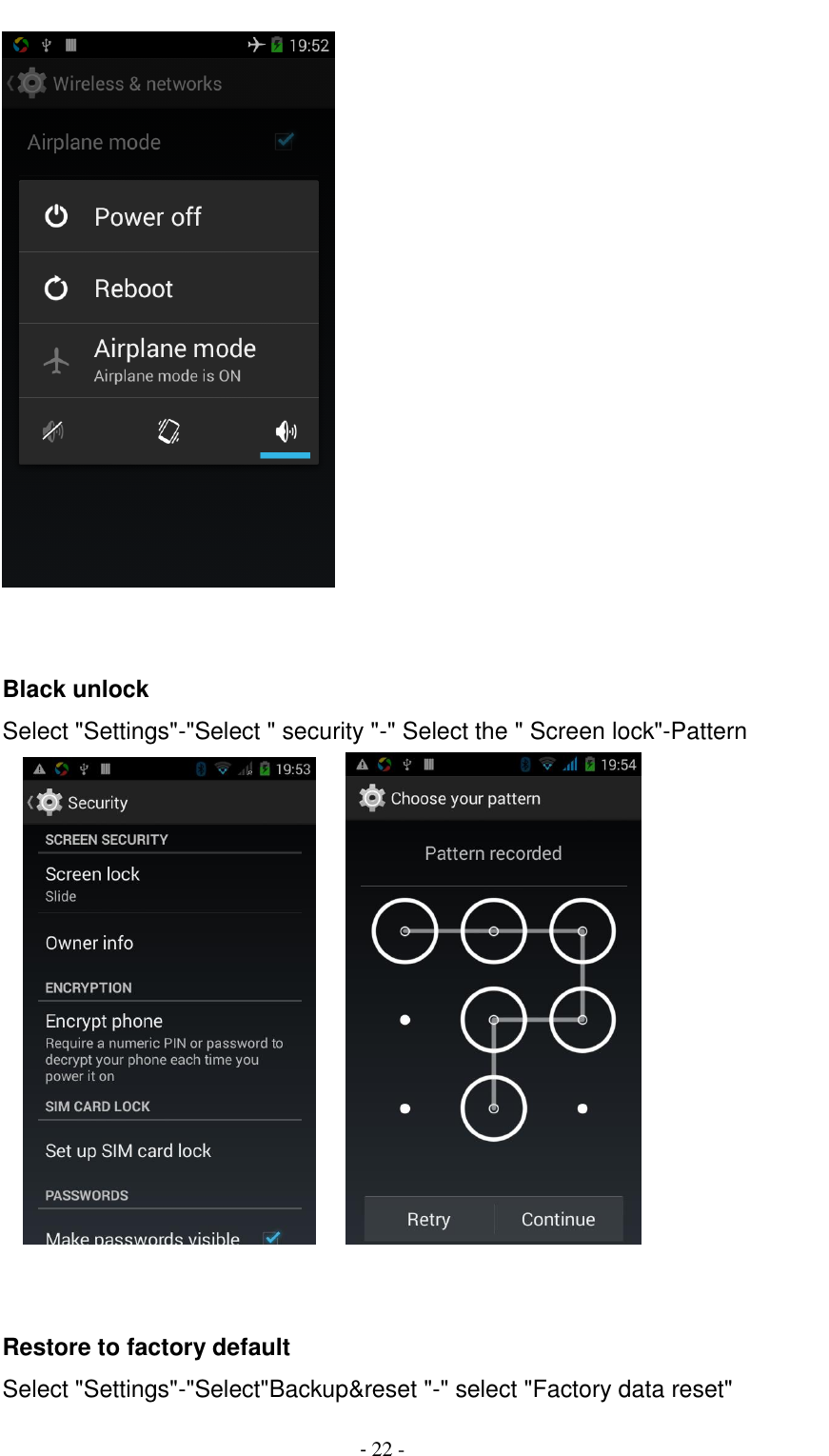                                          - 22 -    Black unlock Select "Settings"-"Select " security "-" Select the " Screen lock"-Pattern           Restore to factory default Select "Settings"-"Select"Backup&amp;reset "-" select "Factory data reset" 