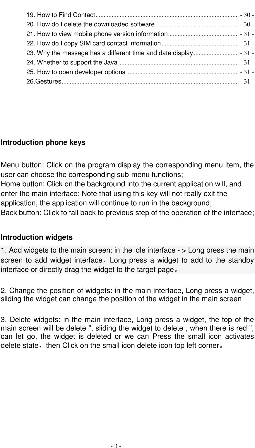                                          - 3 - 19. How to Find Contact ......................................................................................... - 30 - 20. How do I delete the downloaded software .................................................... - 30 - 21. How to view mobile phone version information ............................................ - 31 - 22. How do I copy SIM card contact information ................................................ - 31 - 23. Why the message has a different time and date display ............................ - 31 - 24. Whether to support the Java ........................................................................... - 31 - 25. How to open developer options ...................................................................... - 31 - 26.Gestures .............................................................................................................. - 31 -     Introduction phone keys  Menu button: Click on the program display the corresponding menu item, the user can choose the corresponding sub-menu functions; Home button: Click on the background into the current application will, and enter the main interface; Note that using this key will not really exit the application, the application will continue to run in the background; Back button: Click to fall back to previous step of the operation of the interface;  Introduction widgets 1. Add widgets to the main screen: in the idle interface - > Long press the main screen to add widget interface，Long press a widget to add to the standby interface or directly drag the widget to the target page。  2. Change the position of widgets: in the main interface, Long press a widget, sliding the widget can change the position of the widget in the main screen    3. Delete widgets: in the main interface, Long press a widget, the top of the main screen will be delete ", sliding the widget to delete , when there is red ", can  let  go,  the  widget  is  deleted  or  we  can  Press  the  small  icon  activates delete state，then Click on the small icon delete icon top left corner。    