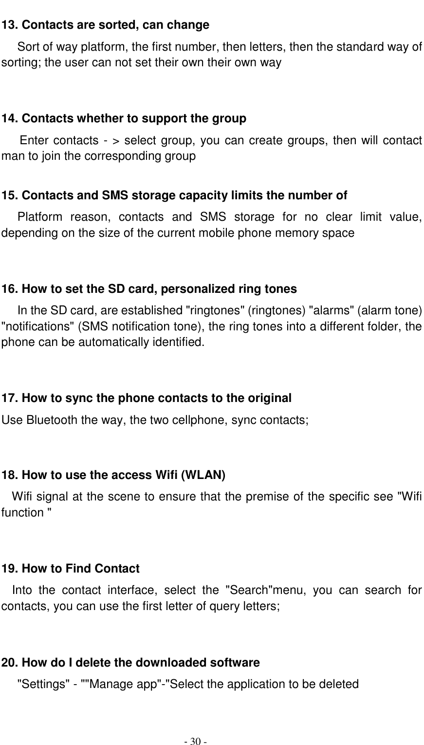                                          - 30 - 13. Contacts are sorted, can change    Sort of way platform, the first number, then letters, then the standard way of sorting; the user can not set their own their own way   14. Contacts whether to support the group Enter contacts - > select group, you can create groups, then will contact man to join the corresponding group    15. Contacts and SMS storage capacity limits the number of    Platform  reason,  contacts  and  SMS  storage  for  no  clear  limit  value, depending on the size of the current mobile phone memory space   16. How to set the SD card, personalized ring tones    In the SD card, are established "ringtones" (ringtones) "alarms" (alarm tone) "notifications" (SMS notification tone), the ring tones into a different folder, the phone can be automatically identified.   17. How to sync the phone contacts to the original   Use Bluetooth the way, the two cellphone, sync contacts;   18. How to use the access Wifi (WLAN)   Wifi signal at the scene to ensure that the premise of the specific see "Wifi function "   19. How to Find Contact   Into  the  contact  interface,  select  the  "Search"menu,  you  can  search  for contacts, you can use the first letter of query letters;   20. How do I delete the downloaded software    "Settings" - ""Manage app"-"Select the application to be deleted  