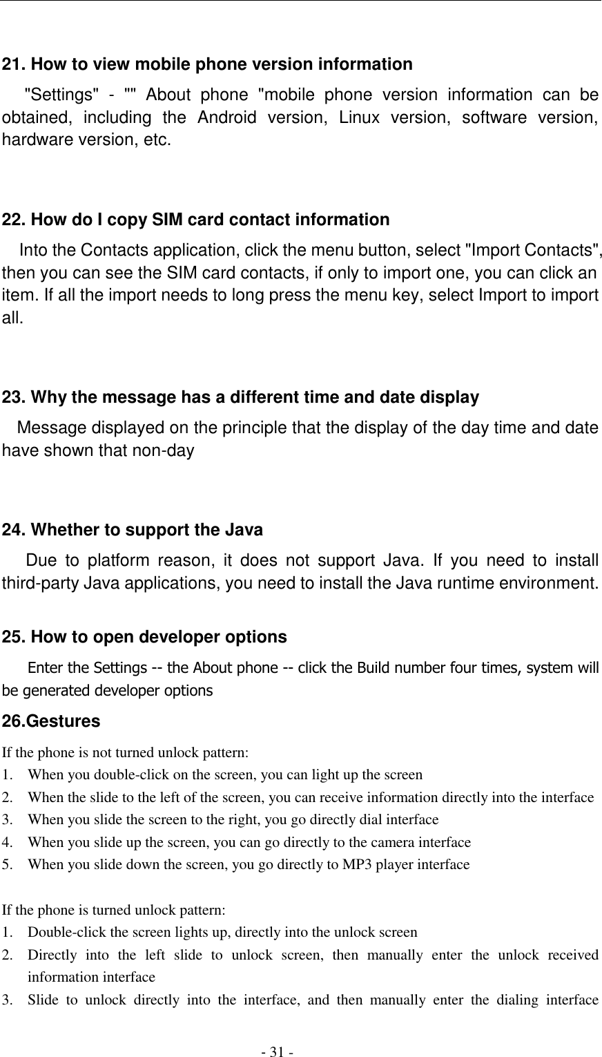                                          - 31 -  21. How to view mobile phone version information    "Settings"  -  ""  About  phone  "mobile  phone  version  information  can  be obtained,  including  the  Android  version,  Linux  version,  software  version, hardware version, etc.   22. How do I copy SIM card contact information Into the Contacts application, click the menu button, select "Import Contacts", then you can see the SIM card contacts, if only to import one, you can click an item. If all the import needs to long press the menu key, select Import to import all.   23. Why the message has a different time and date display   Message displayed on the principle that the display of the day time and date have shown that non-day   24. Whether to support the Java     Due  to  platform  reason,  it  does  not  support  Java.  If  you  need  to  install third-party Java applications, you need to install the Java runtime environment.  25. How to open developer options    Enter the Settings -- the About phone -- click the Build number four times, system will be generated developer options 26.Gestures If the phone is not turned unlock pattern: 1. When you double-click on the screen, you can light up the screen 2. When the slide to the left of the screen, you can receive information directly into the interface 3. When you slide the screen to the right, you go directly dial interface 4. When you slide up the screen, you can go directly to the camera interface 5. When you slide down the screen, you go directly to MP3 player interface  If the phone is turned unlock pattern: 1. Double-click the screen lights up, directly into the unlock screen 2. Directly  into  the  left  slide  to  unlock  screen,  then  manually  enter  the  unlock  received information interface 3. Slide  to  unlock  directly  into  the  interface,  and  then  manually  enter  the  dialing  interface 