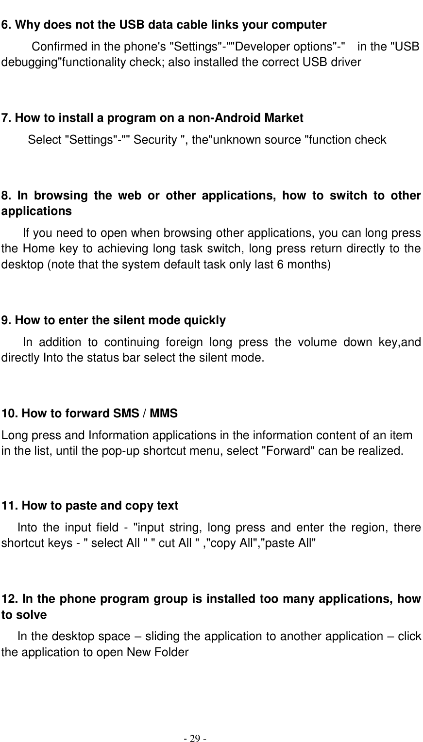                                          - 29 - 6. Why does not the USB data cable links your computer Confirmed in the phone's "Settings"-""Developer options"-"    in the "USB debugging"functionality check; also installed the correct USB driver   7. How to install a program on a non-Android Market      Select "Settings"-"" Security ", the"unknown source "function check   8.  In  browsing  the  web  or  other  applications,  how  to  switch  to  other applications     If you need to open when browsing other applications, you can long press the Home key to achieving long task switch, long press return directly to the desktop (note that the system default task only last 6 months)   9. How to enter the silent mode quickly     In  addition  to  continuing  foreign  long  press  the  volume  down  key,and directly Into the status bar select the silent mode.   10. How to forward SMS / MMS Long press and Information applications in the information content of an item in the list, until the pop-up shortcut menu, select "Forward" can be realized.   11. How to paste and copy text    Into the  input  field  - "input  string,  long press  and  enter the  region,  there shortcut keys - " select All " " cut All " ,"copy All","paste All"   12. In the phone program group is installed too many applications, how to solve    In the desktop space &ndash; sliding the application to another application &ndash; click the application to open New Folder   
