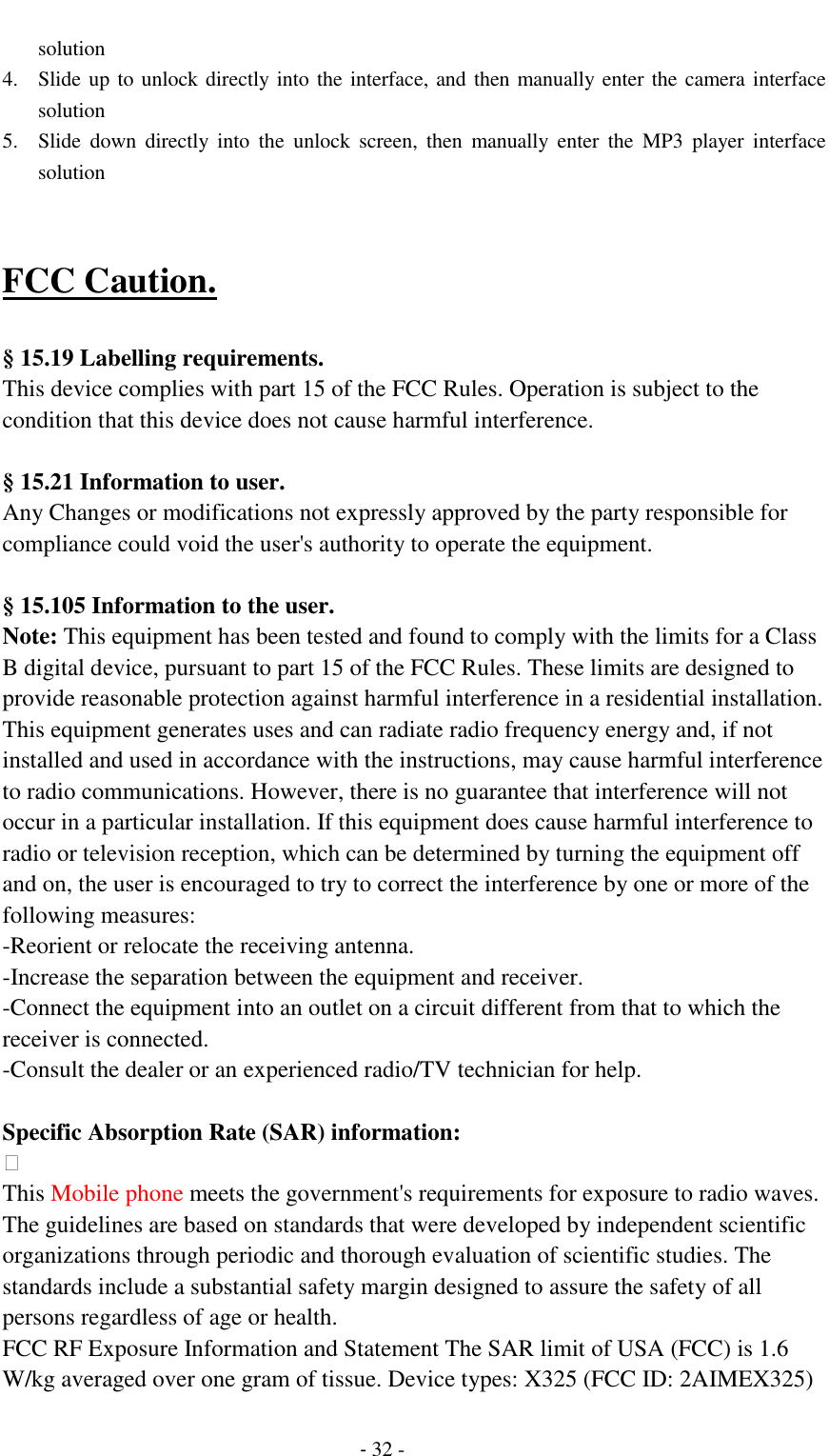                                          - 32 - solution 4. Slide up to unlock directly into the interface, and then manually enter the camera interface solution 5. Slide  down  directly  into  the  unlock  screen,  then  manually  enter  the  MP3  player  interface solution   FCC Caution.    &sect; 15.19 Labelling requirements. This device complies with part 15 of the FCC Rules. Operation is subject to the condition that this device does not cause harmful interference.    &sect; 15.21 Information to user. Any Changes or modifications not expressly approved by the party responsible for compliance could void the user's authority to operate the equipment.    &sect; 15.105 Information to the user. Note: This equipment has been tested and found to comply with the limits for a Class B digital device, pursuant to part 15 of the FCC Rules. These limits are designed to provide reasonable protection against harmful interference in a residential installation. This equipment generates uses and can radiate radio frequency energy and, if not installed and used in accordance with the instructions, may cause harmful interference to radio communications. However, there is no guarantee that interference will not occur in a particular installation. If this equipment does cause harmful interference to radio or television reception, which can be determined by turning the equipment off and on, the user is encouraged to try to correct the interference by one or more of the following measures: -Reorient or relocate the receiving antenna. -Increase the separation between the equipment and receiver. -Connect the equipment into an outlet on a circuit different from that to which the receiver is connected. -Consult the dealer or an experienced radio/TV technician for help.  Specific Absorption Rate (SAR) information:  This Mobile phone meets the government's requirements for exposure to radio waves. The guidelines are based on standards that were developed by independent scientific organizations through periodic and thorough evaluation of scientific studies. The standards include a substantial safety margin designed to assure the safety of all persons regardless of age or health. FCC RF Exposure Information and Statement The SAR limit of USA (FCC) is 1.6 W/kg averaged over one gram of tissue. Device types: X325 (FCC ID: 2AIMEX325) 