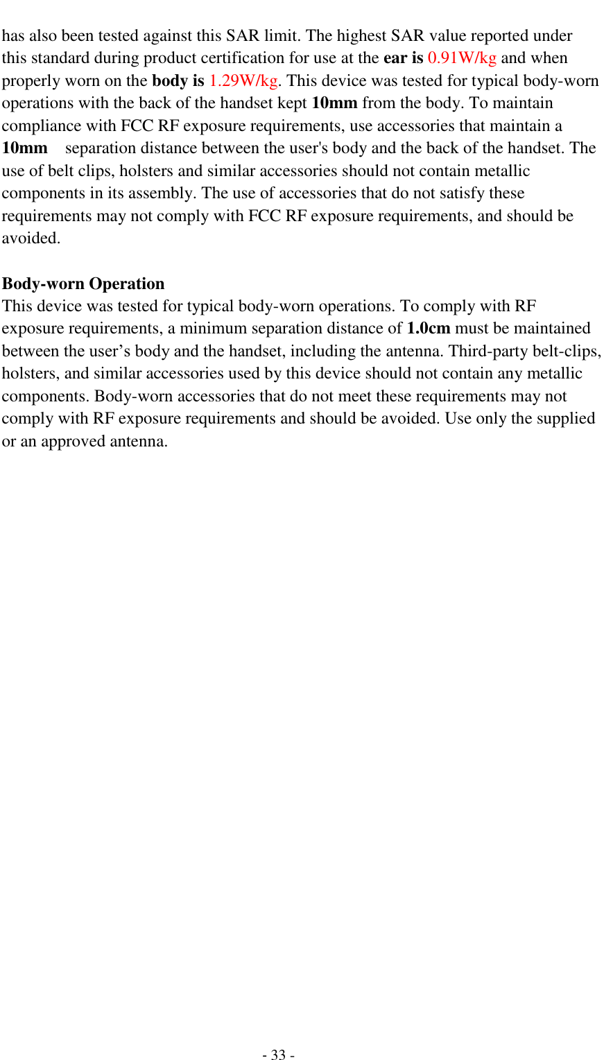                                         - 33 - has also been tested against this SAR limit. The highest SAR value reported under this standard during product certification for use at the ear is 0.91W/kg and when properly worn on the body is 1.29W/kg. This device was tested for typical body-worn operations with the back of the handset kept 10mm from the body. To maintain compliance with FCC RF exposure requirements, use accessories that maintain a 10mm  separation distance between the user's body and the back of the handset. The use of belt clips, holsters and similar accessories should not contain metallic components in its assembly. The use of accessories that do not satisfy these requirements may not comply with FCC RF exposure requirements, and should be avoided.  Body-worn Operation This device was tested for typical body-worn operations. To comply with RF exposure requirements, a minimum separation distance of 1.0cm must be maintained between the user&rsquo;s body and the handset, including the antenna. Third-party belt-clips, holsters, and similar accessories used by this device should not contain any metallic components. Body-worn accessories that do not meet these requirements may not comply with RF exposure requirements and should be avoided. Use only the supplied or an approved antenna.  