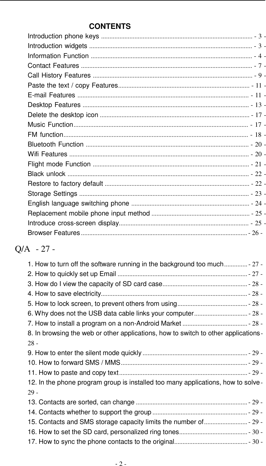 -  2 -      CONTENTS Introduction phone keys ........................................................................................... - 3 - Introduction widgets .................................................................................................. - 3 - Information Function ................................................................................................. - 4 - Contact Features ....................................................................................................... - 7 - Call History Features ................................................................................................ - 9 - Paste the text / copy Features............................................................................... - 11 - E-mail Features ....................................................................................................... - 11 - Desktop Features .................................................................................................... - 13 - Delete the desktop icon .......................................................................................... - 17 - Music Function......................................................................................................... - 17 - FM function............................................................................................................... - 18 - Bluetooth Function .................................................................................................. - 20 - Wifi Features ............................................................................................................ - 20 - Flight mode Function .............................................................................................. - 21 - Black unlock ............................................................................................................. - 22 - Restore to factory default ....................................................................................... - 22 - Storage Settings ...................................................................................................... - 23 - English language switching phone ....................................................................... - 24 - Replacement mobile phone input method ........................................................... - 25 - Introduce cross-screen display.............................................................................. - 25 - Browser Features .................................................................................................... - 26 -  Q/A  - 27 -  1. How to turn off the software running in the background too much .............. - 27 - 2. How to quickly set up Email .............................................................................. - 27 - 3. How do I view the capacity of SD card case................................................... - 28 - 4. How to save electricity........................................................................................ - 28 - 5. How to lock screen, to prevent others from using.......................................... - 28 - 6. Why does not the USB data cable links your computer ................................ - 28 - 7. How to install a program on a non-Android Market ....................................... - 28 - 8. In browsing the web or other applications, how to switch to other applications - 28 - 9. How to enter the silent mode quickly ............................................................... - 29 - 10. How to forward SMS / MMS ............................................................................ - 29 - 11. How to paste and copy text ............................................................................. - 29 - 12. In the phone program group is installed too many applications, how to solve - 29 - 13. Contacts are sorted, can change ................................................................... - 29 - 14. Contacts whether to support the group ......................................................... - 29 - 15. Contacts and SMS storage capacity limits the number of .......................... - 29 - 16. How to set the SD card, personalized ring tones......................................... - 30 - 17. How to sync the phone contacts to the original............................................ - 30 - 