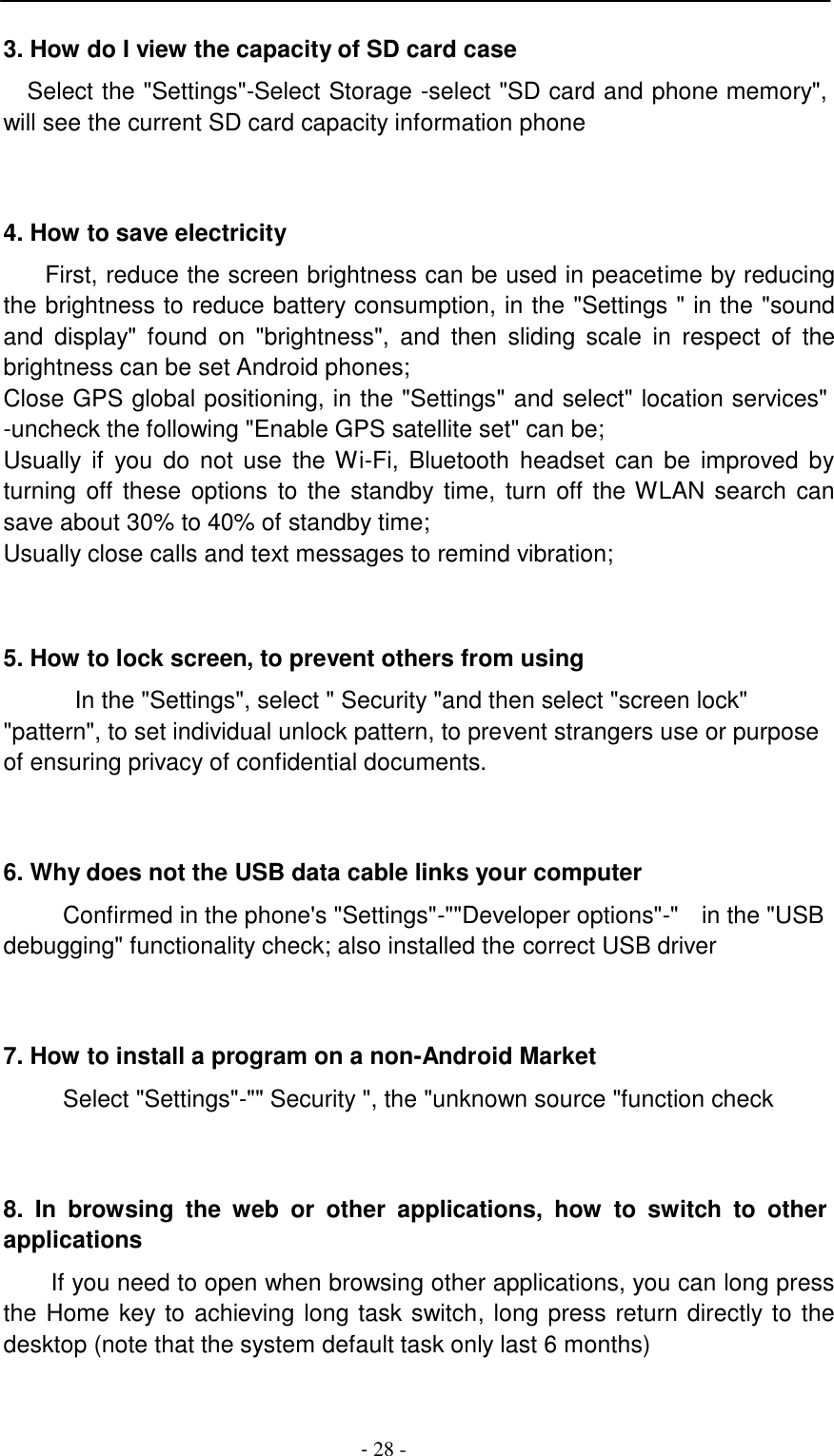 -  28 -     3. How do I view the capacity of SD card case  Select the "Settings"-Select Storage -select "SD card and phone memory", will see the current SD card capacity information phone     4. How to save electricity  First, reduce the screen brightness can be used in peacetime by reducing the brightness to reduce battery consumption, in the "Settings " in the "sound and  display"  found  on  "brightness",  and  then  sliding  scale in  respect  of  the brightness can be set Android phones; Close GPS global positioning, in the "Settings" and select" location services" -uncheck the following "Enable GPS satellite set" can be; Usually if  you  do not  use  the Wi-Fi,  Bluetooth headset  can be  improved by turning off  these  options to the  standby time,  turn off the WLAN search  can save about 30% to 40% of standby time; Usually close calls and text messages to remind vibration;     5. How to lock screen, to prevent others from using  In the "Settings", select " Security "and then select "screen lock" "pattern", to set individual unlock pattern, to prevent strangers use or purpose of ensuring privacy of confidential documents.     6. Why does not the USB data cable links your computer  Confirmed in the phone's "Settings"-""Developer options"-"  in the "USB debugging" functionality check; also installed the correct USB driver     7. How to install a program on a non-Android Market  Select "Settings"-"" Security ", the "unknown source "function check     8.  In browsing  the  web  or  other  applications,  how  to  switch  to  other applications  If you need to open when browsing other applications, you can long press the Home key to achieving long task switch, long press return directly to the desktop (note that the system default task only last 6 months) 