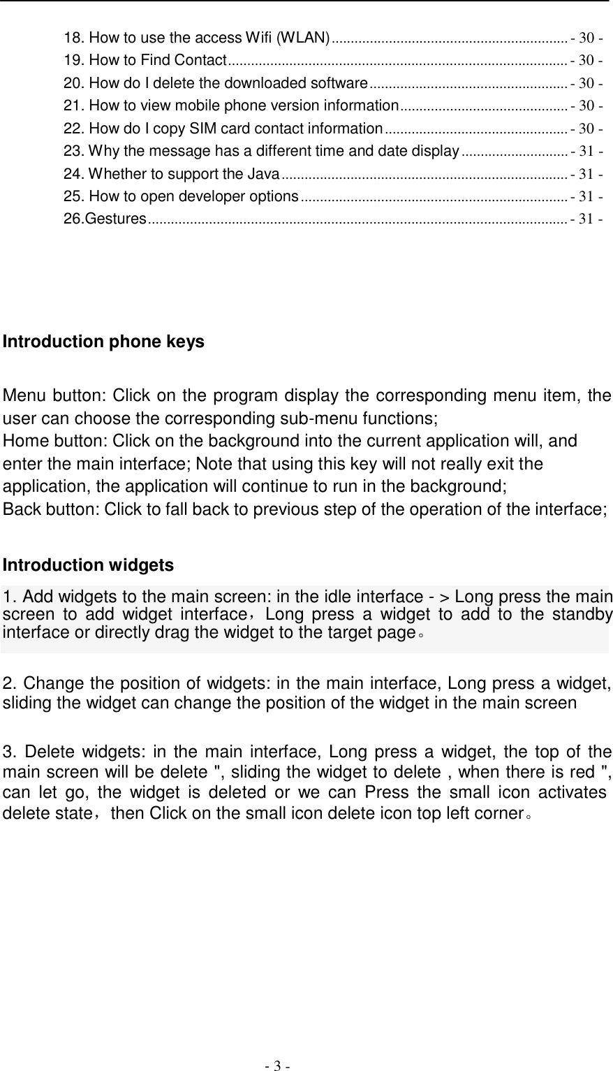 -  3 -     18. How to use the access Wifi (WLAN) .............................................................. - 30 - 19. How to Find Contact ......................................................................................... - 30 - 20. How do I delete the downloaded software .................................................... - 30 - 21. How to view mobile phone version information............................................ - 30 - 22. How do I copy SIM card contact information ................................................ - 30 - 23. Why the message has a different time and date display ............................ - 31 - 24. Whether to support the Java ........................................................................... - 31 - 25. How to open developer options ...................................................................... - 31 - 26.Gestures.............................................................................................................. - 31 -        Introduction phone keys   Menu button: Click on the program display the corresponding menu item, the user can choose the corresponding sub-menu functions; Home button: Click on the background into the current application will, and enter the main interface; Note that using this key will not really exit the application, the application will continue to run in the background; Back button: Click to fall back to previous step of the operation of the interface;   Introduction widgets  1. Add widgets to the main screen: in the idle interface - > Long press the main screen  to  add  widget  interface，Long press  a  widget  to add  to  the  standby interface or directly drag the widget to the target page。   2. Change the position of widgets: in the main interface, Long press a widget, sliding the widget can change the position of the widget in the main screen   3. Delete widgets:  in the main interface, Long press a widget, the top of the main screen will be delete ", sliding the widget to delete , when there is red ", can  let  go,  the  widget  is deleted  or  we  can  Press  the  small  icon  activates delete state，then Click on the small icon delete icon top left corner。 