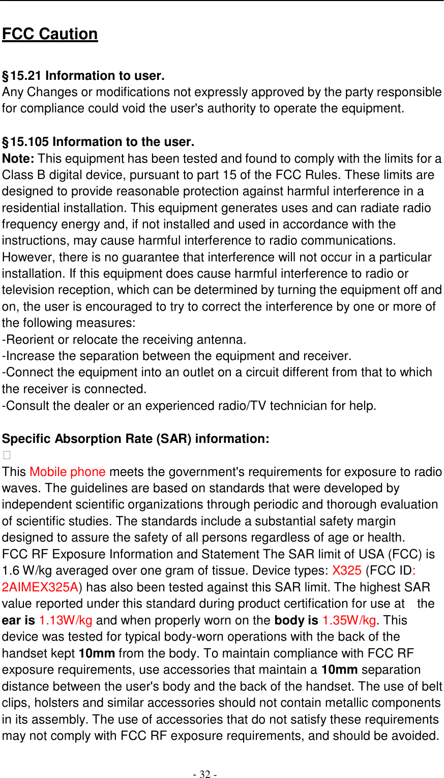 -  32 -     FCC Caution   &sect; 15.21 Information to user. Any Changes or modifications not expressly approved by the party responsible for compliance could void the user's authority to operate the equipment.   &sect; 15.105 Information to the user. Note: This equipment has been tested and found to comply with the limits for a Class B digital device, pursuant to part 15 of the FCC Rules. These limits are designed to provide reasonable protection against harmful interference in a residential installation. This equipment generates uses and can radiate radio frequency energy and, if not installed and used in accordance with the instructions, may cause harmful interference to radio communications. However, there is no guarantee that interference will not occur in a particular installation. If this equipment does cause harmful interference to radio or television reception, which can be determined by turning the equipment off and on, the user is encouraged to try to correct the interference by one or more of the following measures: -Reorient or relocate the receiving antenna. -Increase the separation between the equipment and receiver. -Connect the equipment into an outlet on a circuit different from that to which the receiver is connected. -Consult the dealer or an experienced radio/TV technician for help.   Specific Absorption Rate (SAR) information:  This Mobile phone meets the government's requirements for exposure to radio waves. The guidelines are based on standards that were developed by independent scientific organizations through periodic and thorough evaluation of scientific studies. The standards include a substantial safety margin designed to assure the safety of all persons regardless of age or health. FCC RF Exposure Information and Statement The SAR limit of USA (FCC) is 1.6 W/kg averaged over one gram of tissue. Device types: X325 (FCC ID: 2AIMEX325A) has also been tested against this SAR limit. The highest SAR value reported under this standard during product certification for use at  the ear is 1.13W/kg and when properly worn on the body is 1.35W/kg. This device was tested for typical body-worn operations with the back of the handset kept 10mm from the body. To maintain compliance with FCC RF exposure requirements, use accessories that maintain a 10mm separation distance between the user's body and the back of the handset. The use of belt clips, holsters and similar accessories should not contain metallic components in its assembly. The use of accessories that do not satisfy these requirements may not comply with FCC RF exposure requirements, and should be avoided. 