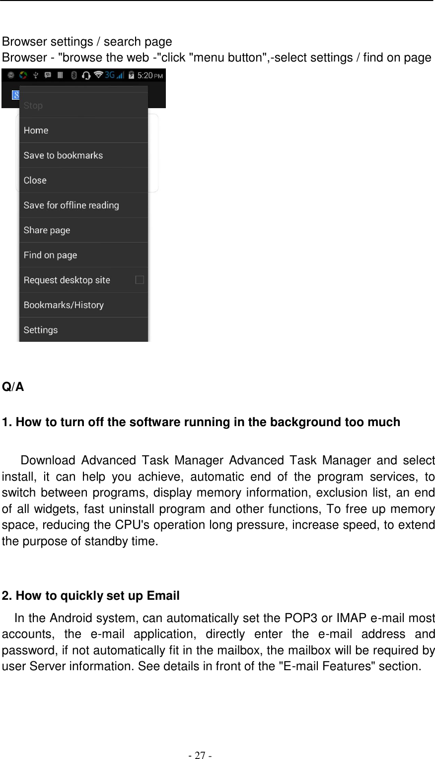 -  27 -      Browser settings / search page Browser - "browse the web -"click "menu button",-select settings / find on page      Q/A   1. How to turn off the software running in the background too much   Download  Advanced  Task  Manager  Advanced  Task  Manager  and  select install,  it  can  help  you  achieve,  automatic  end  of  the  program  services,  to switch between programs, display memory information, exclusion list, an end of all widgets, fast uninstall program and other functions, To free up memory space, reducing the CPU's operation long pressure, increase speed, to extend the purpose of standby time.     2. How to quickly set up Email  In the Android system, can automatically set the POP3 or IMAP e-mail most accounts,  the  e-mail  application,  directly  enter  the  e-mail  address  and password, if not automatically fit in the mailbox, the mailbox will be required by user Server information. See details in front of the "E-mail Features" section. 