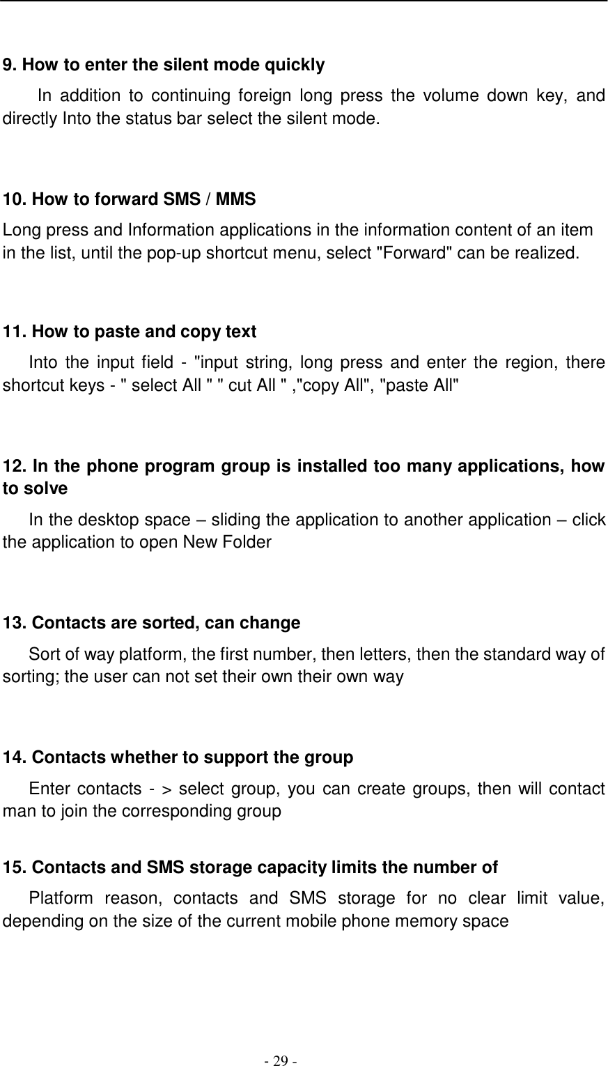 -  29 -       9. How to enter the silent mode quickly  In addition  to  continuing  foreign  long  press  the  volume  down  key,  and directly Into the status bar select the silent mode.     10. How to forward SMS / MMS  Long press and Information applications in the information content of an item in the list, until the pop-up shortcut menu, select "Forward" can be realized.     11. How to paste and copy text  Into  the input field - "input  string, long press and enter the  region,  there shortcut keys - " select All " " cut All " ,"copy All", "paste All"     12. In the phone program group is installed too many applications, how to solve  In the desktop space &ndash; sliding the application to another application &ndash; click the application to open New Folder     13. Contacts are sorted, can change  Sort of way platform, the first number, then letters, then the standard way of sorting; the user can not set their own their own way     14. Contacts whether to support the group  Enter contacts - > select group, you can create groups, then will contact man to join the corresponding group   15. Contacts and SMS storage capacity limits the number of  Platform  reason,  contacts  and  SMS  storage  for  no  clear  limit  value, depending on the size of the current mobile phone memory space 