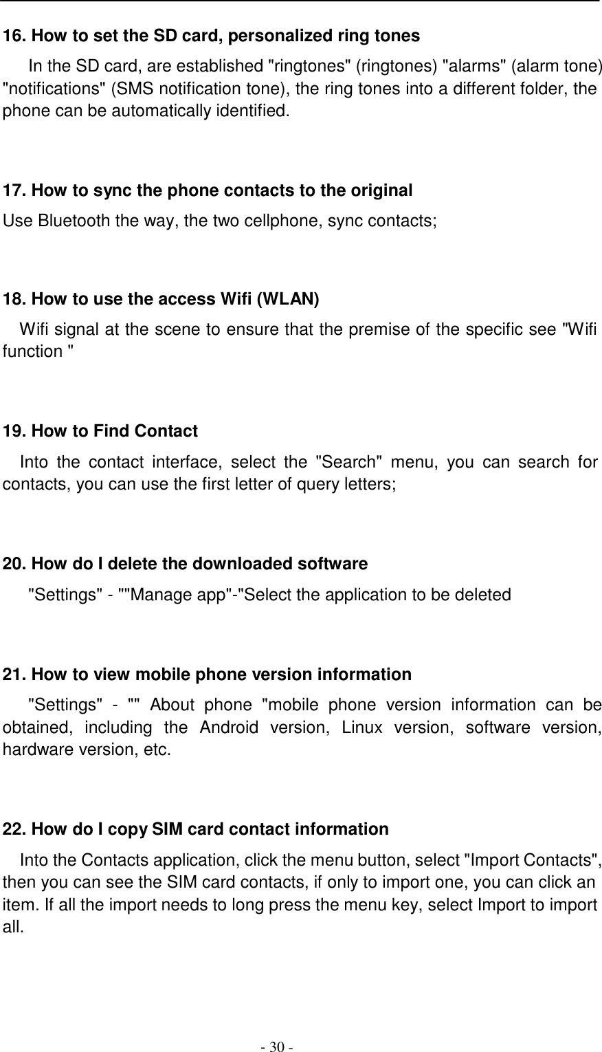 -  30 -     16. How to set the SD card, personalized ring tones  In the SD card, are established "ringtones" (ringtones) "alarms" (alarm tone) "notifications" (SMS notification tone), the ring tones into a different folder, the phone can be automatically identified.     17. How to sync the phone contacts to the original  Use Bluetooth the way, the two cellphone, sync contacts;     18. How to use the access Wifi (WLAN)  Wifi signal at the scene to ensure that the premise of the specific see "Wifi function "     19. How to Find Contact  Into  the  contact  interface,  select  the  "Search"  menu,  you  can  search  for contacts, you can use the first letter of query letters;     20. How do I delete the downloaded software  "Settings" - ""Manage app"-"Select the application to be deleted     21. How to view mobile phone version information  "Settings"  -  ""  About  phone  "mobile  phone  version  information  can  be obtained,  including  the  Android  version,  Linux  version,  software  version, hardware version, etc.     22. How do I copy SIM card contact information  Into the Contacts application, click the menu button, select "Import Contacts", then you can see the SIM card contacts, if only to import one, you can click an item. If all the import needs to long press the menu key, select Import to import all. 