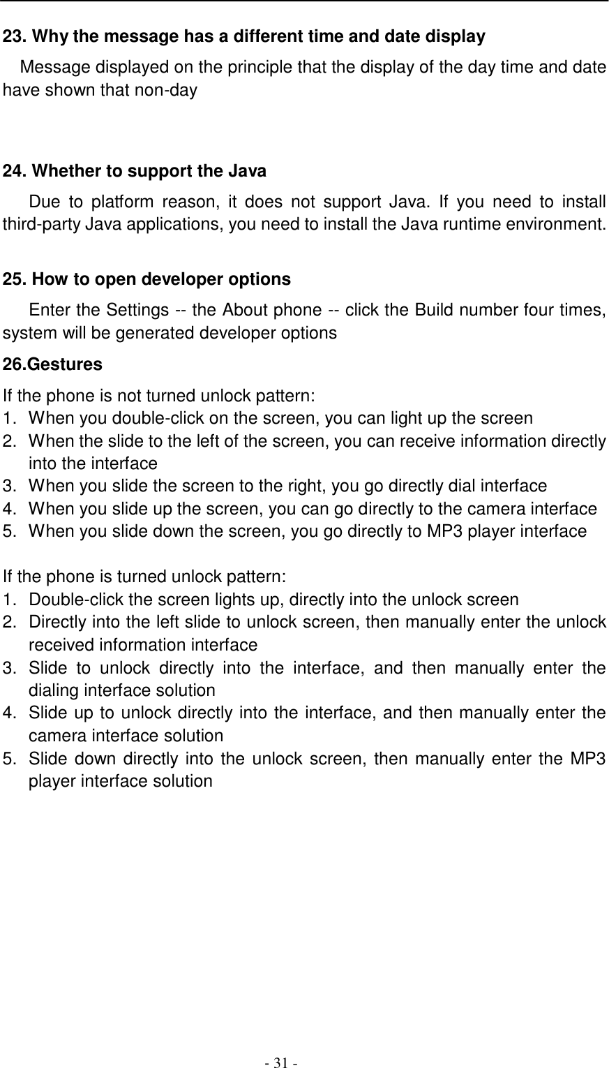 -  31 -     23. Why the message has a different time and date display  Message displayed on the principle that the display of the day time and date have shown that non-day     24. Whether to support the Java  Due  to  platform  reason,  it  does  not  support  Java.  If  you  need  to  install third-party Java applications, you need to install the Java runtime environment.   25. How to open developer options  Enter the Settings -- the About phone -- click the Build number four times, system will be generated developer options  26.Gestures  If the phone is not turned unlock pattern: 1.  When you double-click on the screen, you can light up the screen 2.  When the slide to the left of the screen, you can receive information directly into the interface 3.  When you slide the screen to the right, you go directly dial interface 4.  When you slide up the screen, you can go directly to the camera interface 5.  When you slide down the screen, you go directly to MP3 player interface   If the phone is turned unlock pattern: 1.  Double-click the screen lights up, directly into the unlock screen 2.  Directly into the left slide to unlock screen, then manually enter the unlock received information interface 3.  Slide  to unlock  directly  into  the  interface,  and  then  manually  enter  the dialing interface solution 4.  Slide up to unlock directly into the interface, and then manually enter the camera interface solution 5.  Slide down directly into the unlock screen, then manually enter the MP3 player interface solution 
