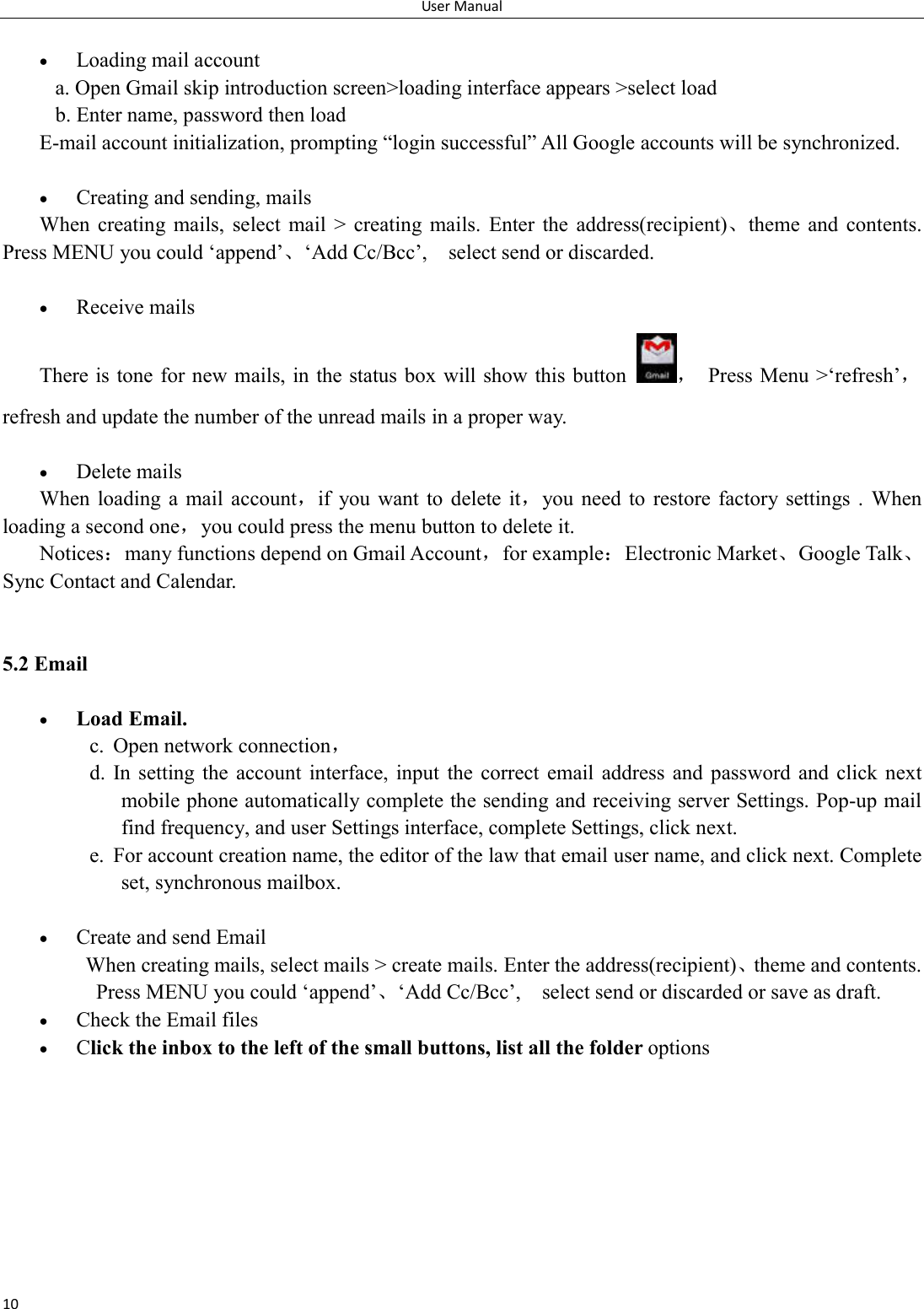 User Manual 10   Loading mail account a. Open Gmail skip introduction screen>loading interface appears >select load b. Enter name, password then load E-mail account initialization, prompting &ldquo;login successful&rdquo; All Google accounts will be synchronized.     Creating and sending, mails When  creating  mails,  select  mail  >  creating  mails.  Enter  the  address(recipient)、theme  and  contents. Press MENU you could &lsquo;append&rsquo;、&lsquo;Add Cc/Bcc&rsquo;,    select send or discarded.   Receive mails There is tone for new mails, in the status box will show this button ，  Press Menu >&lsquo;refresh&rsquo;，refresh and update the number of the unread mails in a proper way.     Delete mails When  loading  a mail  account，if  you  want to  delete it，you need  to  restore factory  settings .  When loading a second one，you could press the menu button to delete it. Notices：many functions depend on Gmail Account，for example：Electronic Market、Google Talk、Sync Contact and Calendar.   5.2 Email   Load Email. c. Open network connection， d. In setting  the  account interface,  input  the  correct  email address  and  password  and  click  next mobile phone automatically complete the sending and receiving server Settings. Pop-up mail find frequency, and user Settings interface, complete Settings, click next. e. For account creation name, the editor of the law that email user name, and click next. Complete set, synchronous mailbox.   Create and send Email When creating mails, select mails > create mails. Enter the address(recipient)、theme and contents. Press MENU you could &lsquo;append&rsquo;、&lsquo;Add Cc/Bcc&rsquo;,    select send or discarded or save as draft.  Check the Email files                                            Click the inbox to the left of the small buttons, list all the folder options      