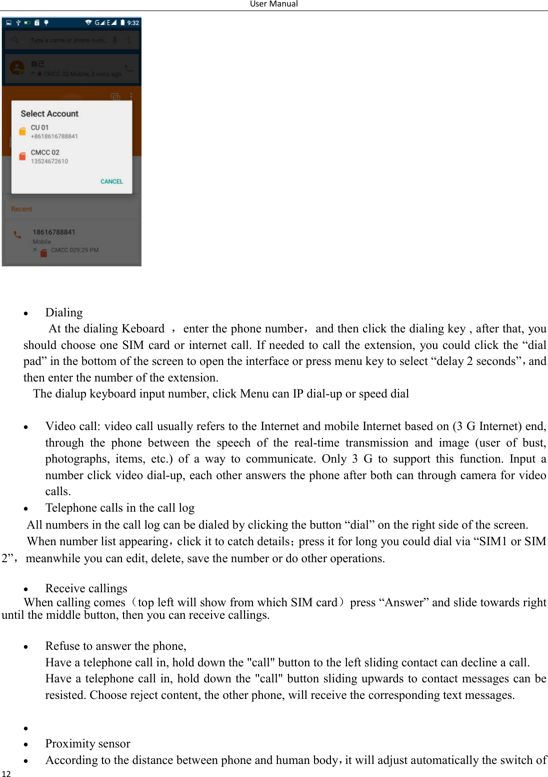 User Manual 12     Dialing At the dialing Keboard  ，enter the phone number，and then click the dialing key , after that, you should choose one SIM card or internet call.  If needed to call the extension, you could click the &ldquo;dial pad&rdquo; in the bottom of the screen to open the interface or press menu key to select &ldquo;delay 2 seconds&rdquo;，and then enter the number of the extension. The dialup keyboard input number, click Menu can IP dial-up or speed dial   Video call: video call usually refers to the Internet and mobile Internet based on (3 G Internet) end, through  the  phone  between  the  speech  of  the  real-time  transmission  and  image  (user  of  bust, photographs,  items,  etc.)  of  a  way  to  communicate.  Only  3  G  to  support  this  function.  Input  a number click video dial-up, each other answers the phone after both can through camera for video calls.  Telephone calls in the call log All numbers in the call log can be dialed by clicking the button &ldquo;dial&rdquo; on the right side of the screen. When number list appearing，click it to catch details；press it for long you could dial via &ldquo;SIM1 or SIM 2&rdquo;，meanwhile you can edit, delete, save the number or do other operations.   Receive callings When calling comes（top left will show from which SIM card）press &ldquo;Answer&rdquo; and slide towards right until the middle button, then you can receive callings.   Refuse to answer the phone, Have a telephone call in, hold down the "call" button to the left sliding contact can decline a call. Have a telephone call in, hold down the "call" button sliding upwards to contact messages can be resisted. Choose reject content, the other phone, will receive the corresponding text messages.     Proximity sensor  According to the distance between phone and human body，it will adjust automatically the switch of 