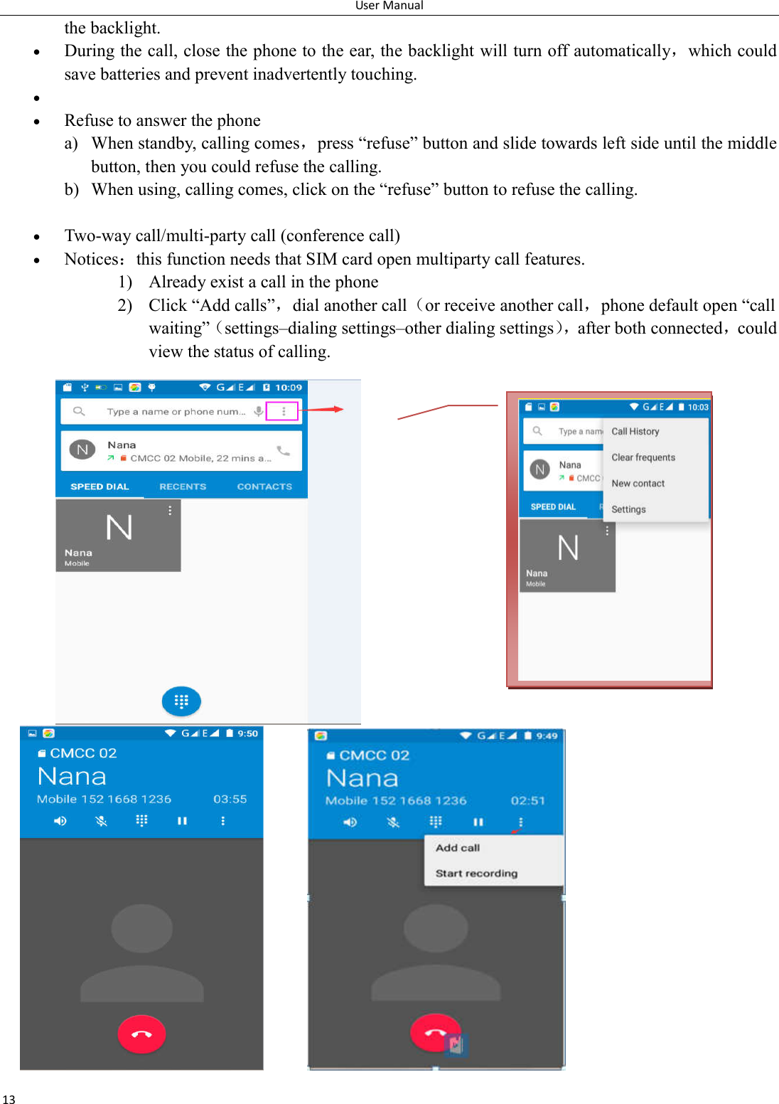 User Manual 13 the backlight.  During the call, close the phone to the ear, the backlight will turn off automatically，which could save batteries and prevent inadvertently touching.    Refuse to answer the phone a) When standby, calling comes，press &ldquo;refuse&rdquo; button and slide towards left side until the middle button, then you could refuse the calling. b) When using, calling comes, click on the &ldquo;refuse&rdquo; button to refuse the calling.   Two-way call/multi-party call (conference call)  Notices：this function needs that SIM card open multiparty call features. 1) Already exist a call in the phone 2) Click &ldquo;Add calls&rdquo;，dial another call（or receive another call，phone default open &ldquo;call waiting&rdquo;（settings&ndash;dialing settings&ndash;other dialing settings），after both connected，could view the status of calling.                           