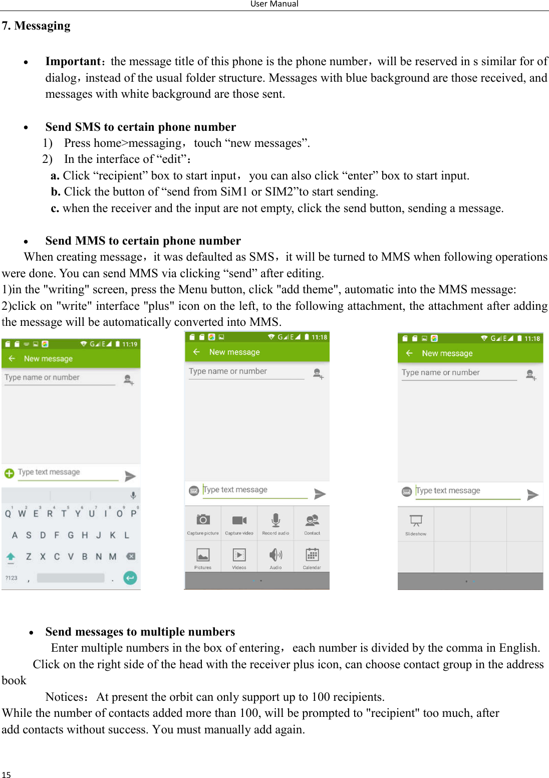 User Manual 15 7. Messaging  Important：the message title of this phone is the phone number，will be reserved in s similar for of dialog，instead of the usual folder structure. Messages with blue background are those received, and messages with white background are those sent.       Send SMS to certain phone number 1) Press home>messaging，touch &ldquo;new messages&rdquo;. 2) In the interface of &ldquo;edit&rdquo;： a. Click &ldquo;recipient&rdquo; box to start input，you can also click &ldquo;enter&rdquo; box to start input. b. Click the button of &ldquo;send from SiM1 or SIM2&rdquo;to start sending. c. when the receiver and the input are not empty, click the send button, sending a message.   Send MMS to certain phone number When creating message，it was defaulted as SMS，it will be turned to MMS when following operations were done. You can send MMS via clicking &ldquo;send&rdquo; after editing.   1)in the "writing" screen, press the Menu button, click "add theme", automatic into the MMS message: 2)click on "write" interface "plus" icon on the left, to the following attachment, the attachment after adding the message will be automatically converted into MMS.                         Send messages to multiple numbers Enter multiple numbers in the box of entering，each number is divided by the comma in English. Click on the right side of the head with the receiver plus icon, can choose contact group in the address book       Notices：At present the orbit can only support up to 100 recipients.   While the number of contacts added more than 100, will be prompted to "recipient" too much, after                             add contacts without success. You must manually add again. 