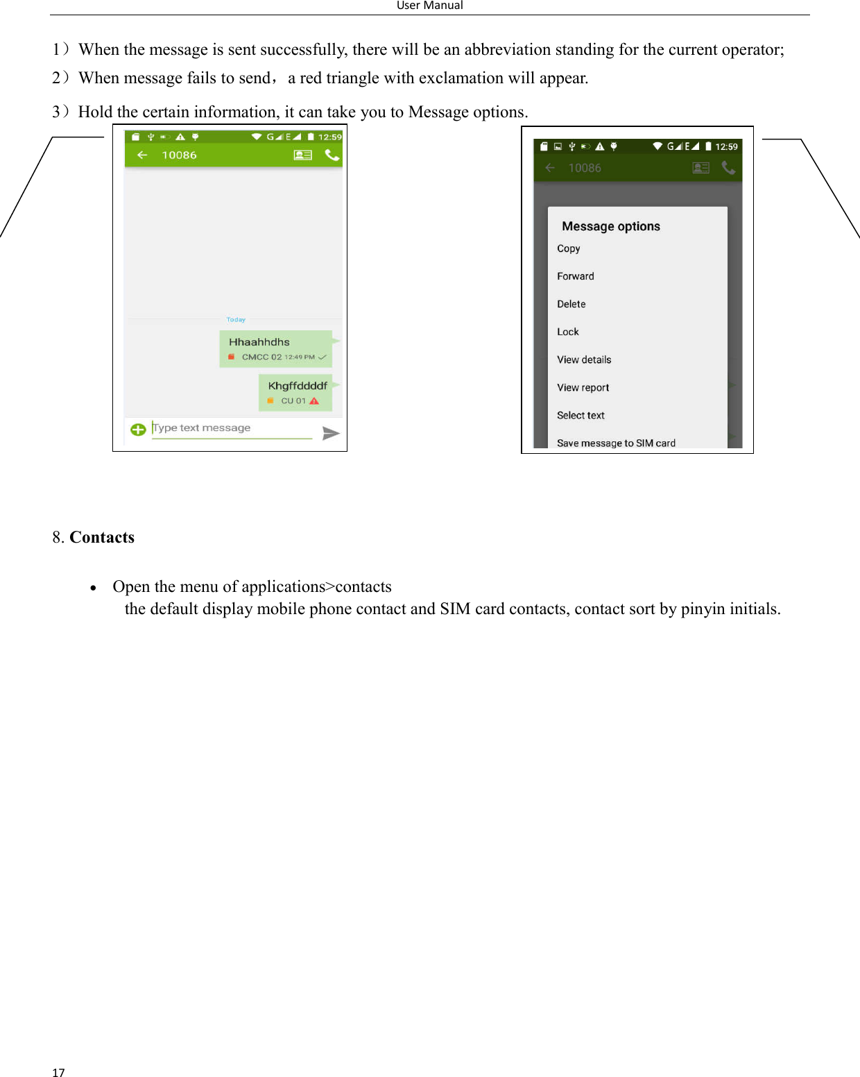User Manual 17  1）When the message is sent successfully, there will be an abbreviation standing for the current operator; 2）When message fails to send，a red triangle with exclamation will appear.   3）Hold the certain information, it can take you to Message options.               8. Contacts  Open the menu of applications>contacts  the default display mobile phone contact and SIM card contacts, contact sort by pinyin initials.    