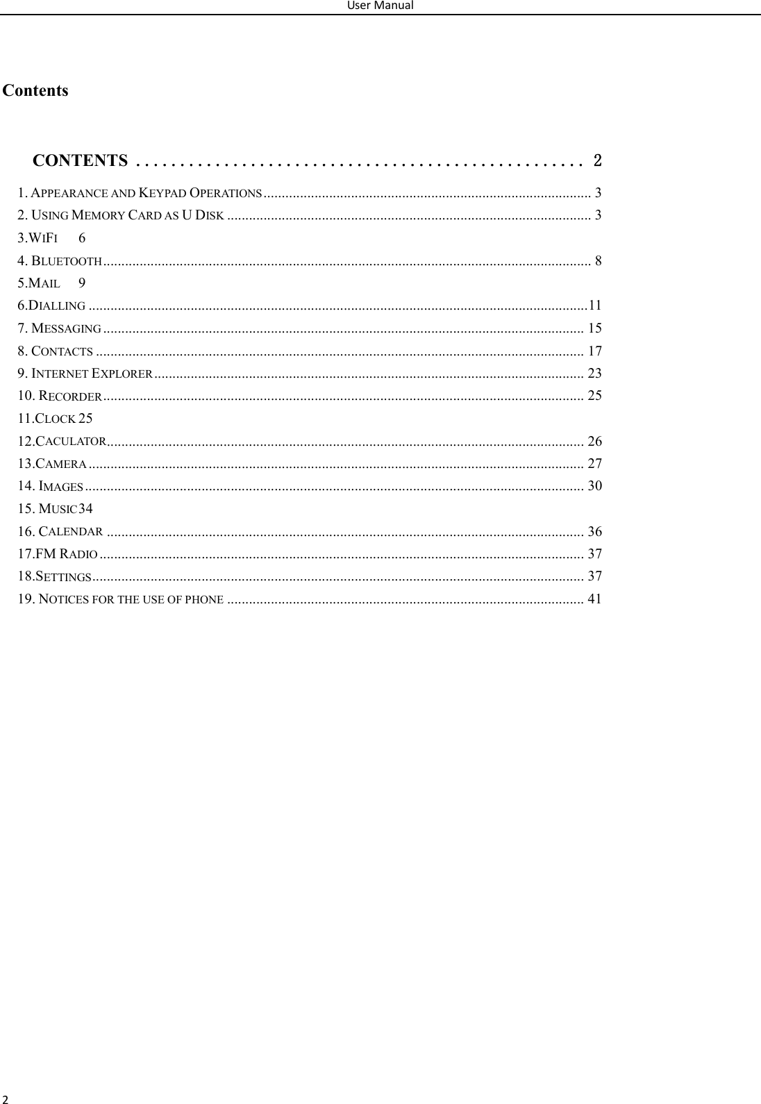 User Manual 2  Contents CONTENTS ................................................... 2 1. APPEARANCE AND KEYPAD OPERATIONS .......................................................................................... 3 2. USING MEMORY CARD AS U DISK .................................................................................................... 3 3.WIFI  6 4. BLUETOOTH ...................................................................................................................................... 8 5.MAIL  9 6.DIALLING ......................................................................................................................................... 11 7. MESSAGING .................................................................................................................................... 15 8. CONTACTS ...................................................................................................................................... 17 9. INTERNET EXPLORER ...................................................................................................................... 23 10. RECORDER .................................................................................................................................... 25 11.CLOCK 25 12.CACULATOR ................................................................................................................................... 26 13.CAMERA ........................................................................................................................................ 27 14. IMAGES ......................................................................................................................................... 30 15. MUSIC 34 16. CALENDAR ................................................................................................................................... 36 17.FM RADIO ..................................................................................................................................... 37 18.SETTINGS ....................................................................................................................................... 37 19. NOTICES FOR THE USE OF PHONE .................................................................................................. 41                 